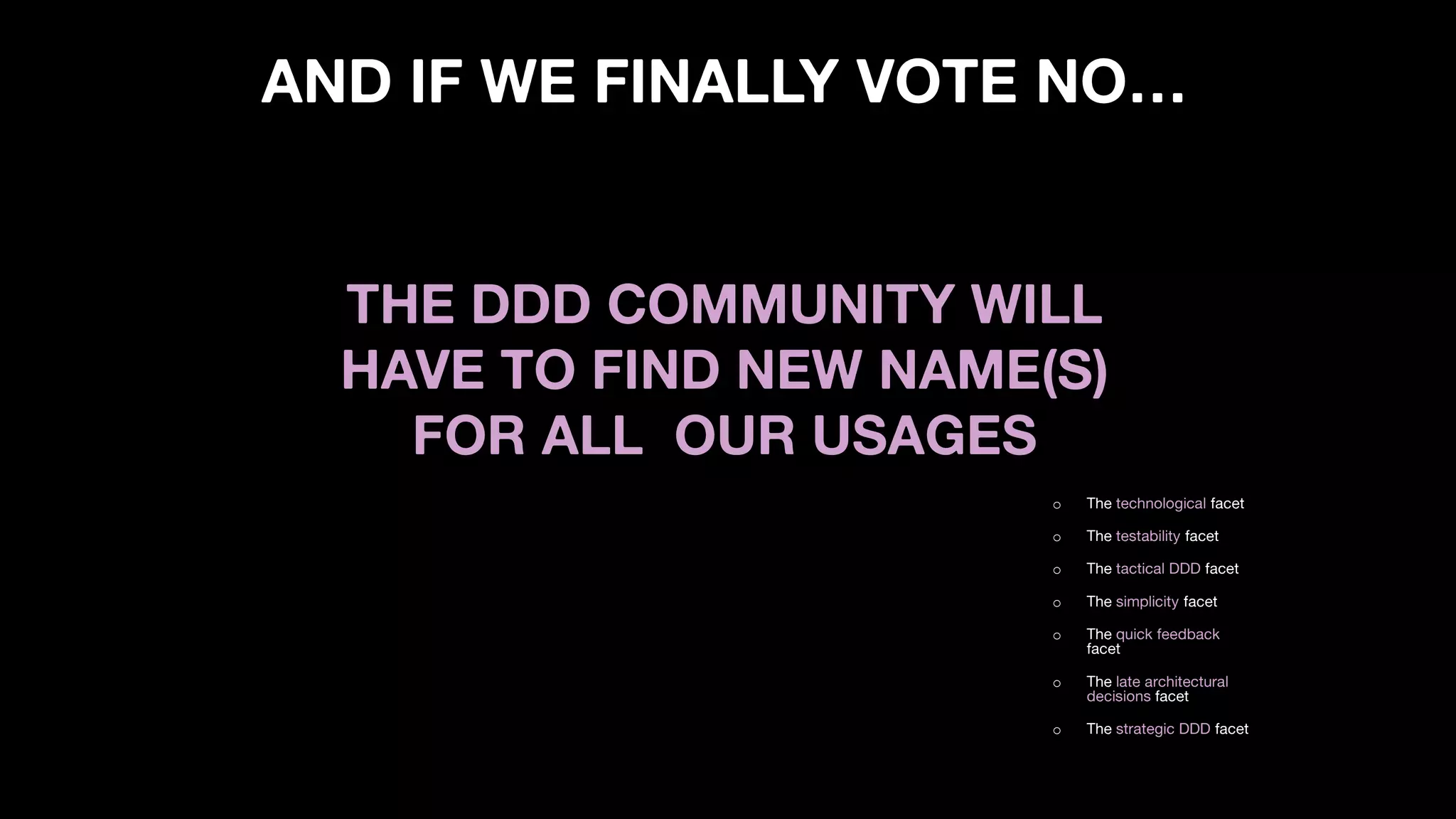 AND IF WE FINALLY VOTE NO…
o The technological facet
o The testability facet
o The tactical DDD facet
o The simplicity facet
o The quick feedback
facet
o The late architectural
decisions facet
o The strategic DDD facet
THE DDD COMMUNITY WILL
HAVE TO FIND NEW NAME(S)
FOR ALL OUR USAGES
 