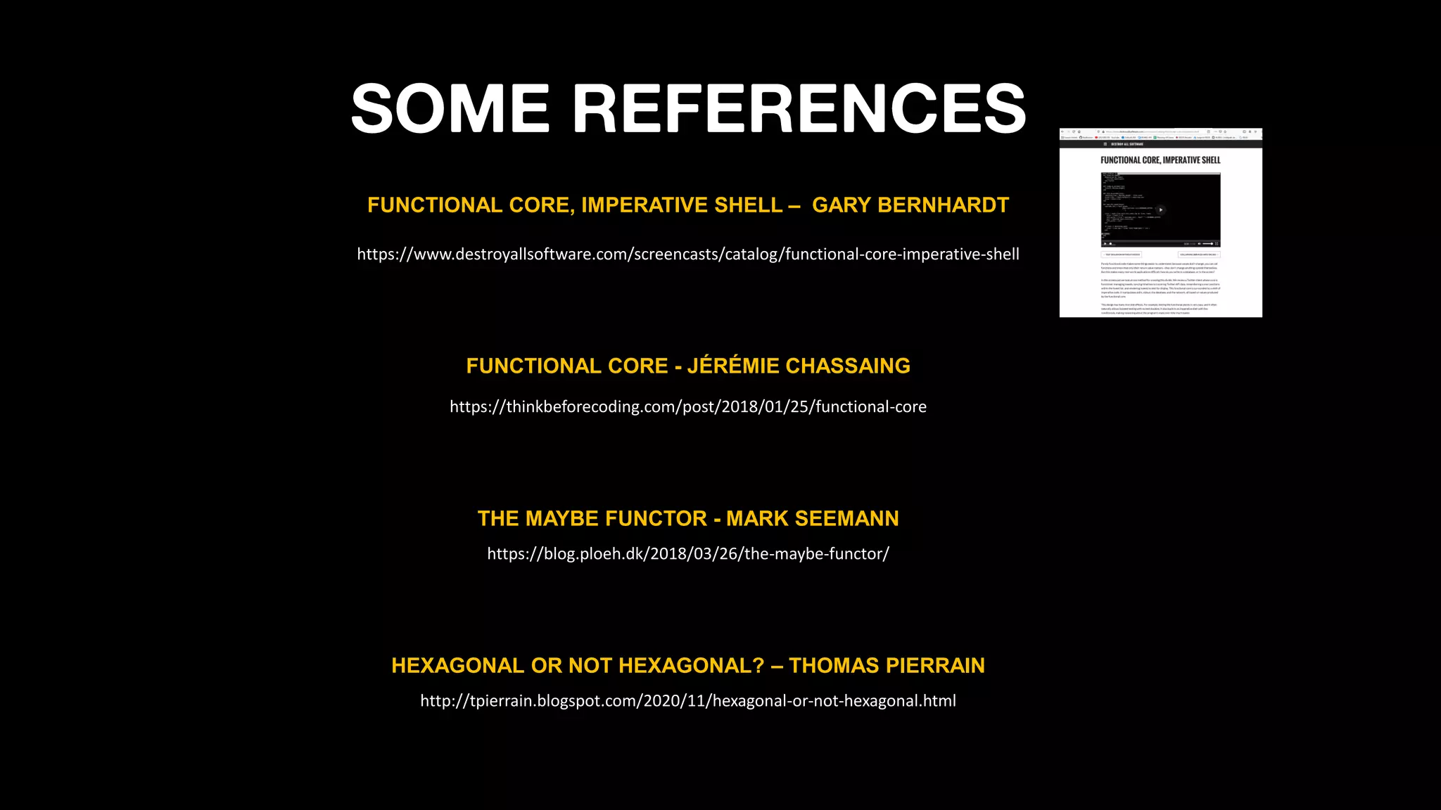 SOME REFERENCES
THE MAYBE FUNCTOR - MARK SEEMANN
https://blog.ploeh.dk/2018/03/26/the-maybe-functor/
https://thinkbeforecoding.com/post/2018/01/25/functional-core
FUNCTIONAL CORE - JÉRÉMIE CHASSAING
https://www.destroyallsoftware.com/screencasts/catalog/functional-core-imperative-shell
FUNCTIONAL CORE, IMPERATIVE SHELL – GARY BERNHARDT
HEXAGONAL OR NOT HEXAGONAL? – THOMAS PIERRAIN
http://tpierrain.blogspot.com/2020/11/hexagonal-or-not-hexagonal.html
 