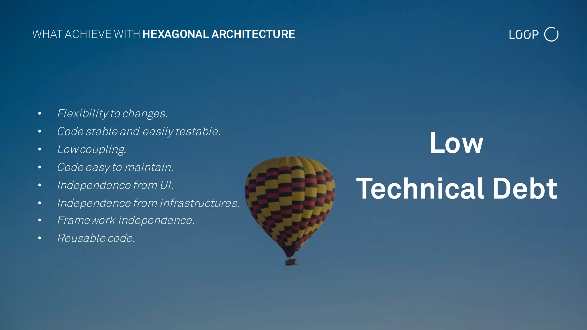 • Flexibility to changes.
• Code stable and easily testable.
• Lowcoupling.
• Code easy to maintain.
• Independence from UI.
• Independence from infrastructures.
• Framework independence.
• Reusable code.
Low
Technical Debt
WHAT ACHIEVE WITHHEXAGONAL ARCHITECTURE
 