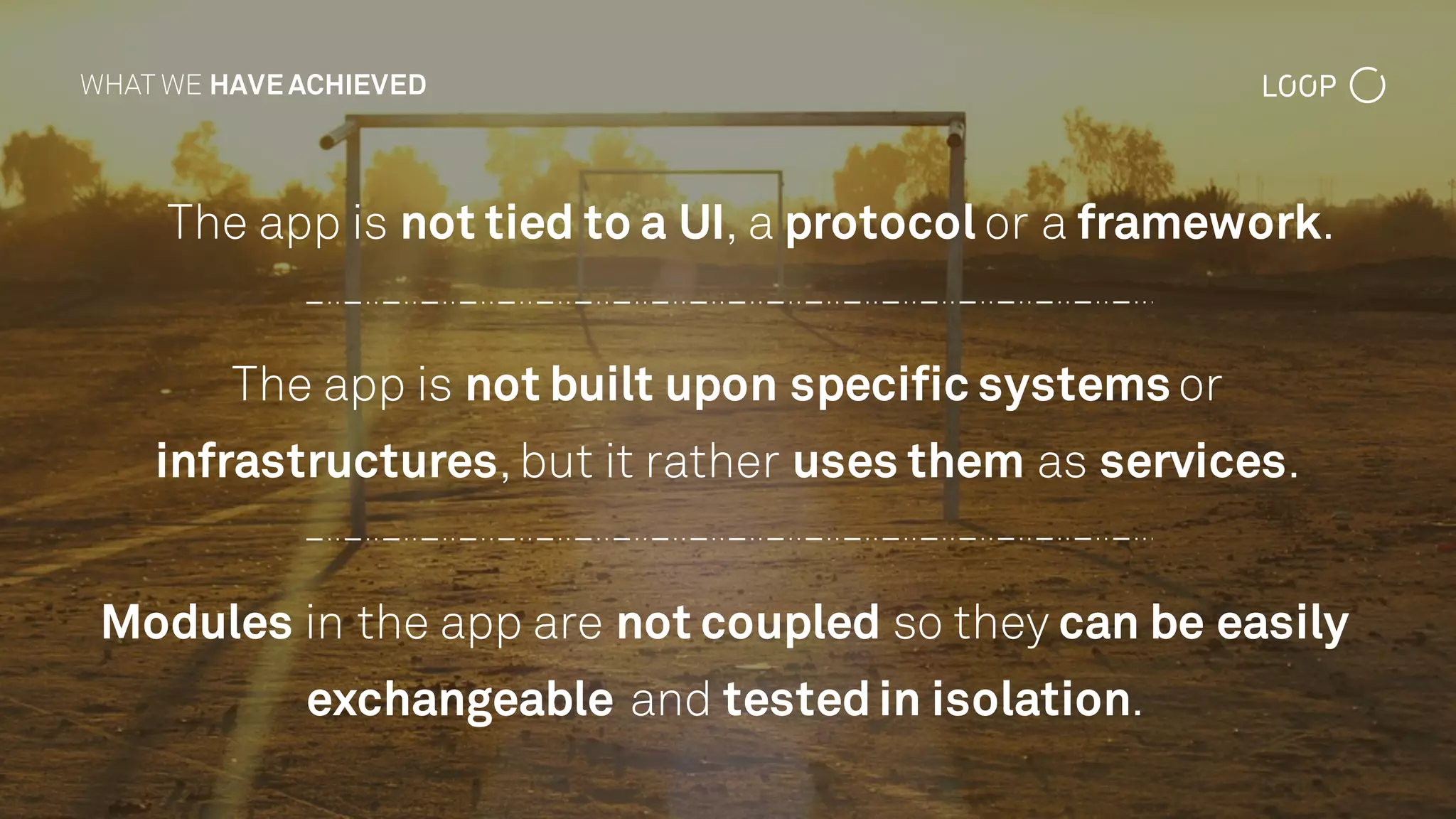 The app is not tied to a UI, a protocol or a framework.
WHAT WE HAVE ACHIEVED
The app is not built upon specific systems or
infrastructures,but it rather uses them as services.
Modules in the app are not coupled so they can be easily
exchangeable and testedin isolation.
 