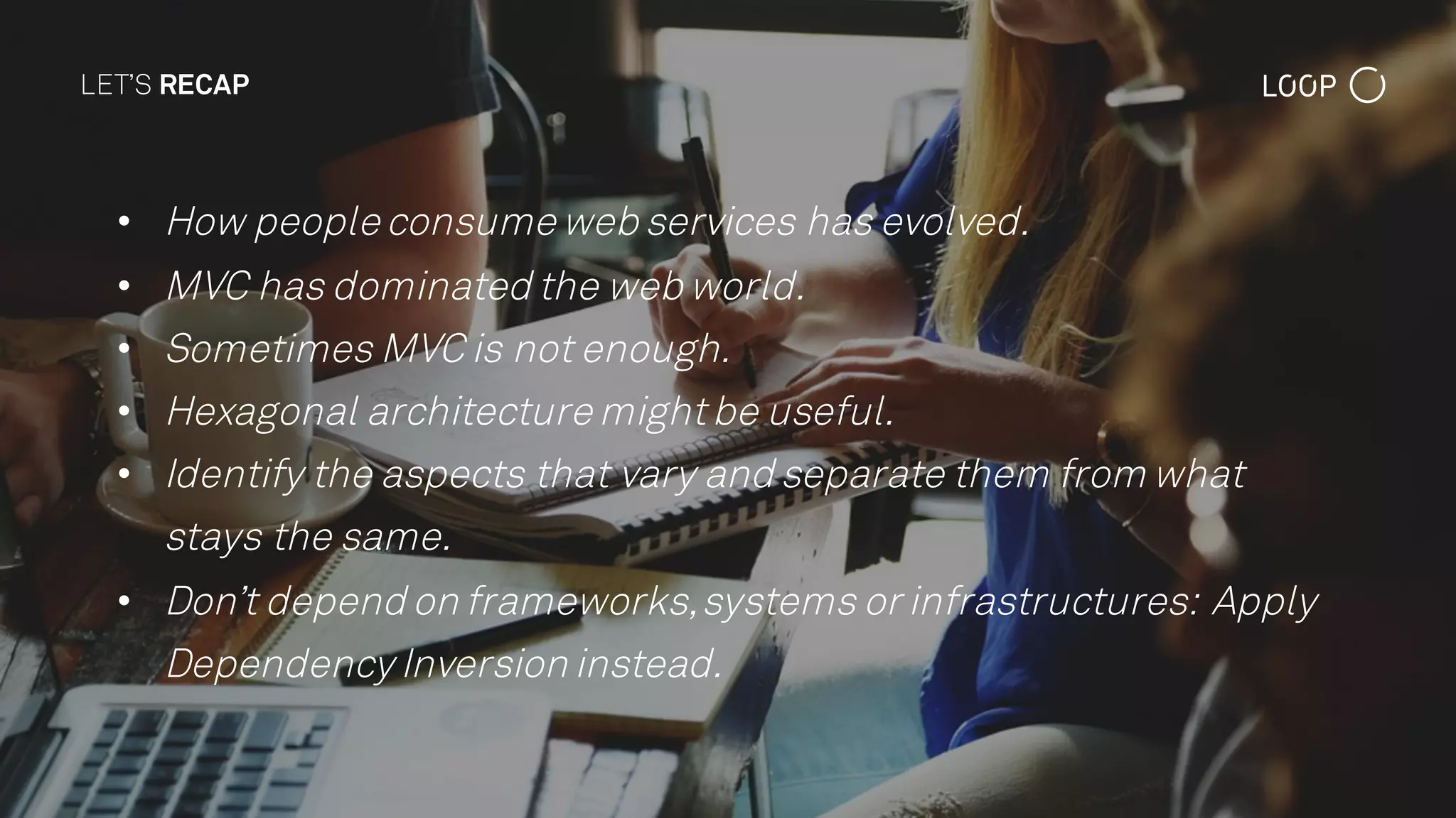 LET’S RECAP
• How people consume web services has evolved.
• MVC has dominated the web world.
• Sometimes MVC is not enough.
• Hexagonal architecture mightbe useful.
• Identify the aspects that vary and separate them from what
stays the same.
• Don’t depend on frameworks,systems or infrastructures: Apply
Dependency Inversion instead.
 