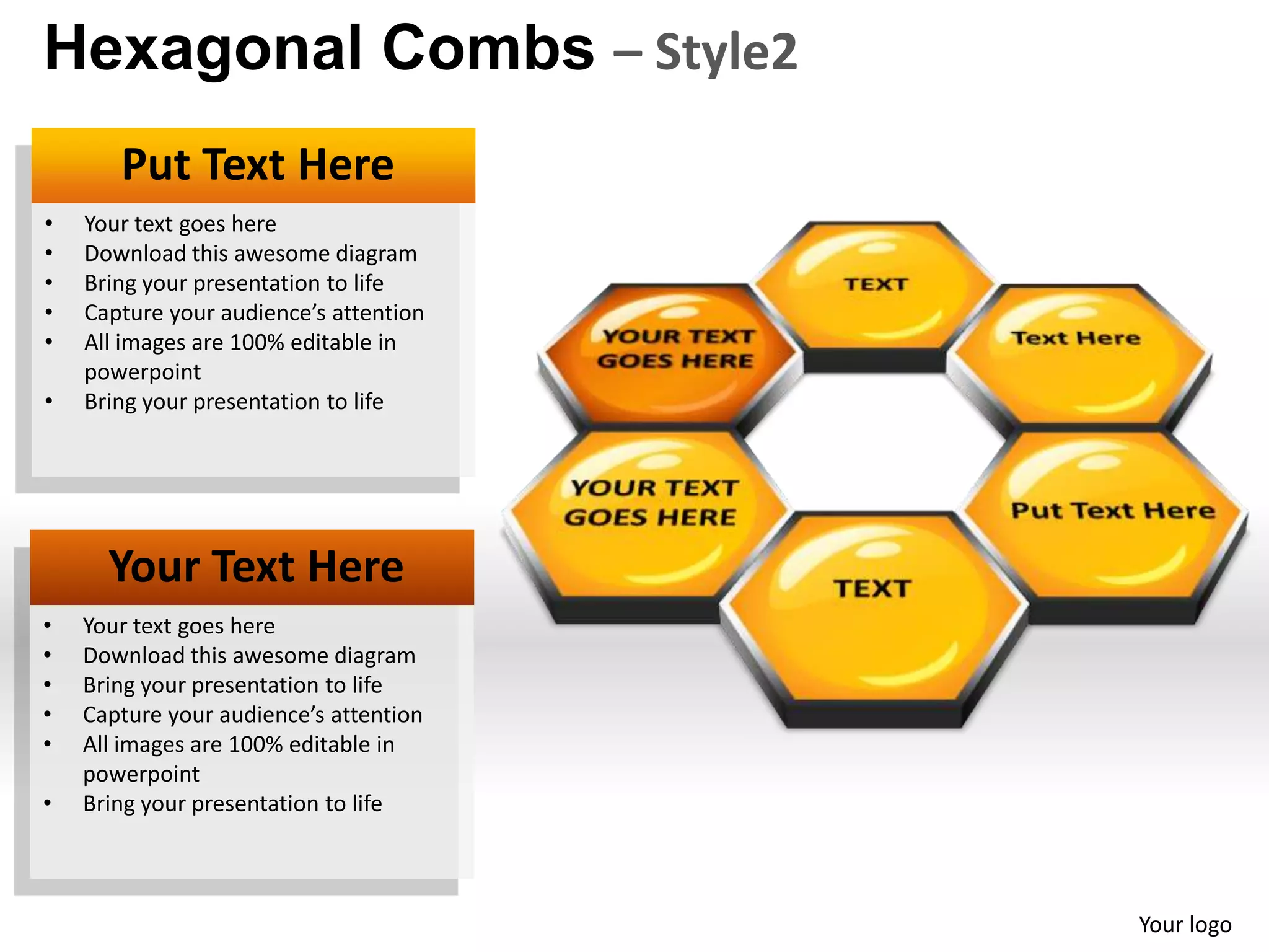 Hexagonal Combs – Style2
       Put Text Here
•   Your text goes here
•   Download this awesome diagram
•   Bring your presentation to life
•   Capture your audience’s attention
•   All images are 100% editable in
    powerpoint
•   Bring your presentation to life




      Your Text Here
•   Your text goes here
•   Download this awesome diagram
•   Bring your presentation to life
•   Capture your audience’s attention
•   All images are 100% editable in
    powerpoint
•   Bring your presentation to life



                                        Your logo
 