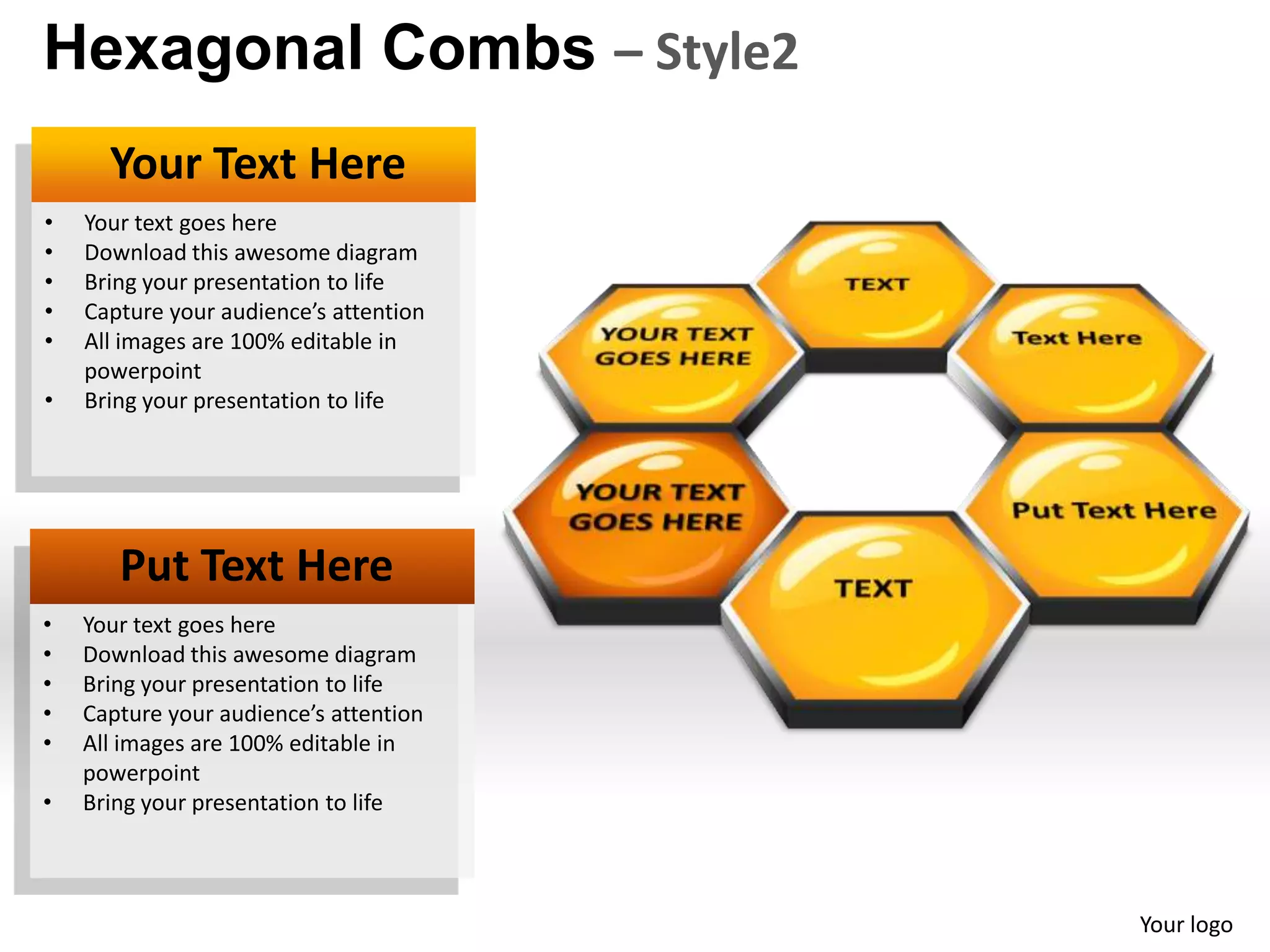 Hexagonal Combs – Style2
      Your Text Here
•   Your text goes here
•   Download this awesome diagram
•   Bring your presentation to life
•   Capture your audience’s attention
•   All images are 100% editable in
    powerpoint
•   Bring your presentation to life




       Put Text Here
•   Your text goes here
•   Download this awesome diagram
•   Bring your presentation to life
•   Capture your audience’s attention
•   All images are 100% editable in
    powerpoint
•   Bring your presentation to life



                                        Your logo
 