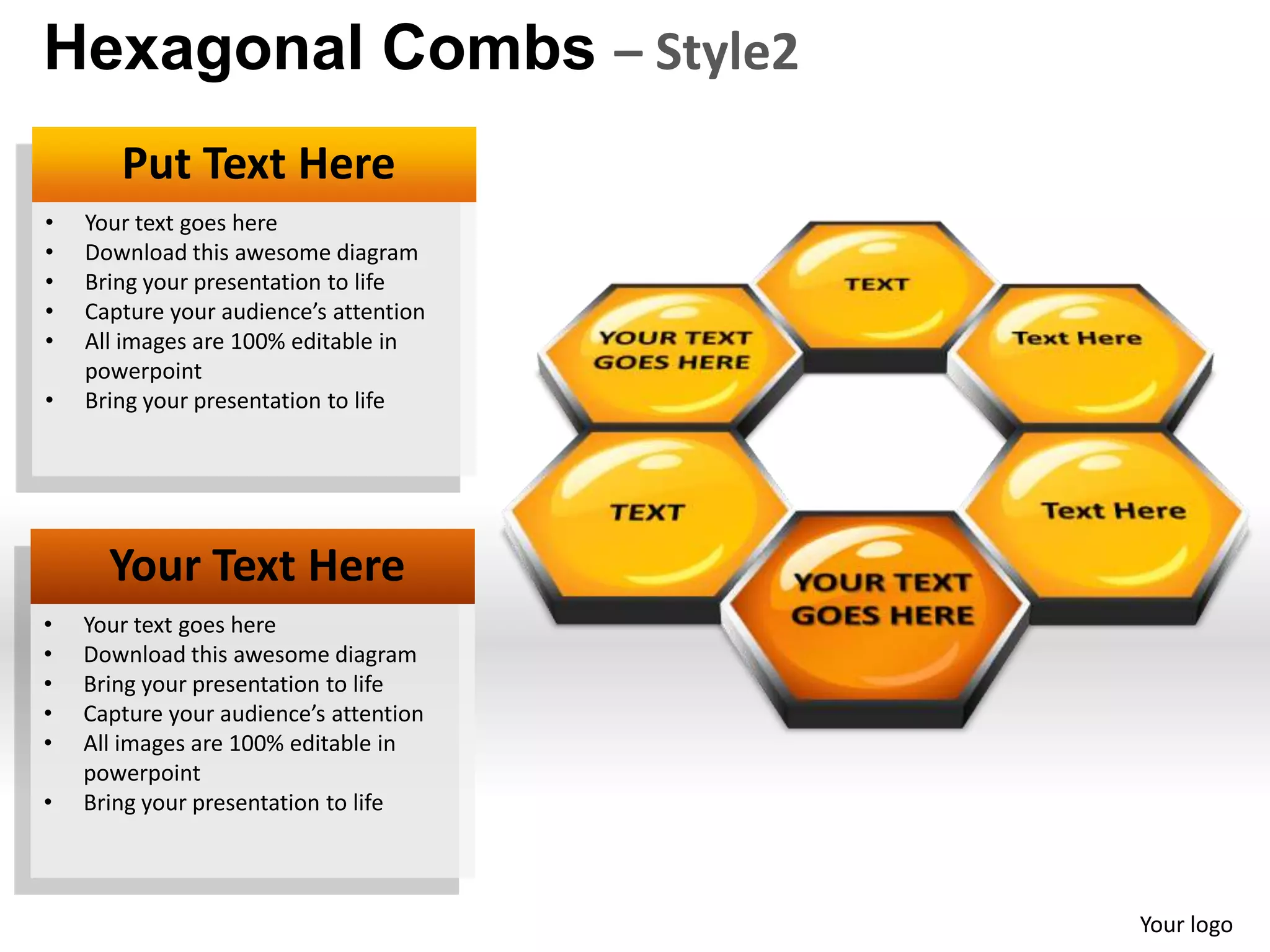 Hexagonal Combs – Style2
       Put Text Here
•   Your text goes here
•   Download this awesome diagram
•   Bring your presentation to life
•   Capture your audience’s attention
•   All images are 100% editable in
    powerpoint
•   Bring your presentation to life




      Your Text Here
•   Your text goes here
•   Download this awesome diagram
•   Bring your presentation to life
•   Capture your audience’s attention
•   All images are 100% editable in
    powerpoint
•   Bring your presentation to life



                                        Your logo
 