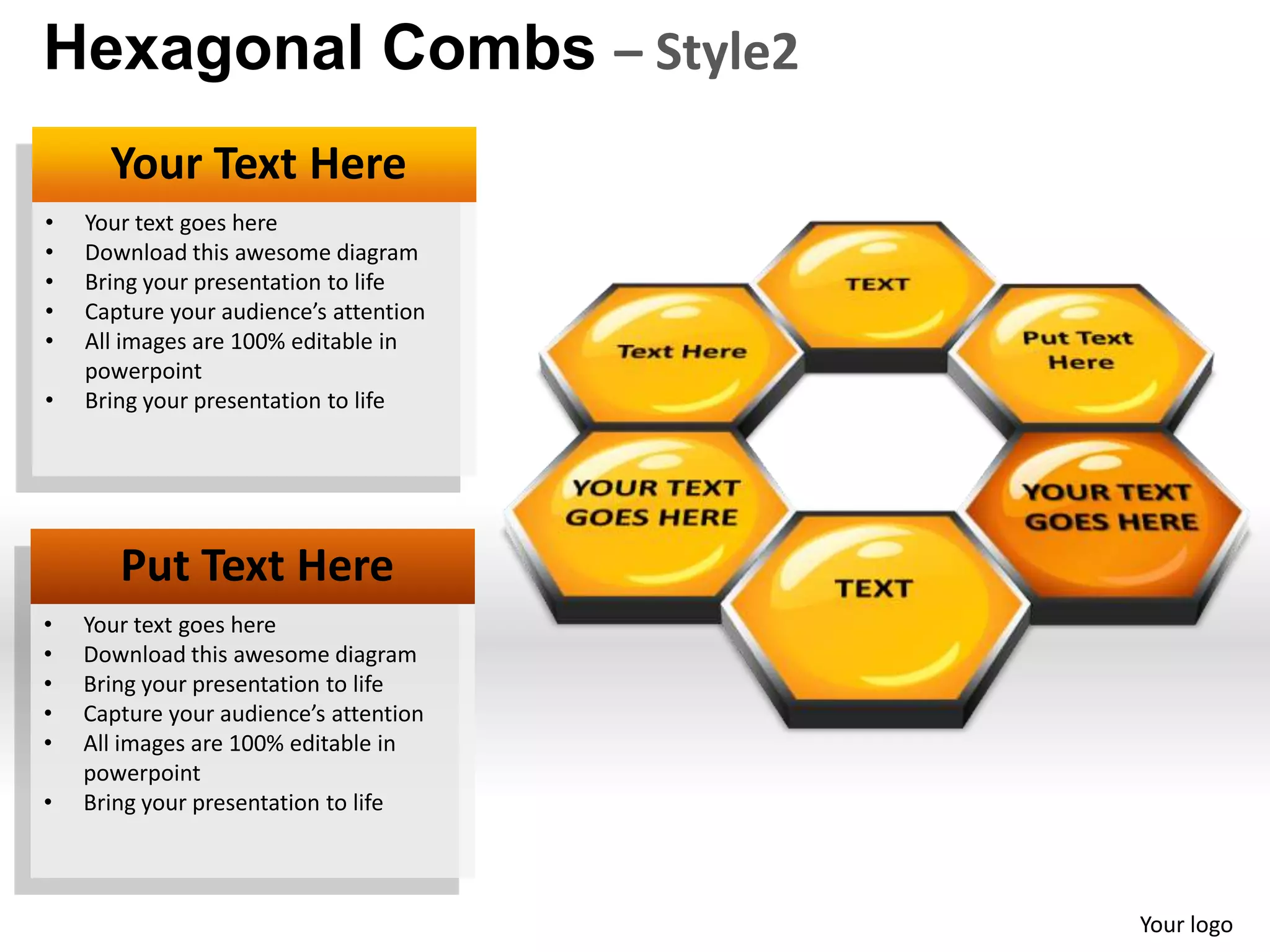 Hexagonal Combs – Style2
      Your Text Here
•   Your text goes here
•   Download this awesome diagram
•   Bring your presentation to life
•   Capture your audience’s attention
•   All images are 100% editable in
    powerpoint
•   Bring your presentation to life




       Put Text Here
•   Your text goes here
•   Download this awesome diagram
•   Bring your presentation to life
•   Capture your audience’s attention
•   All images are 100% editable in
    powerpoint
•   Bring your presentation to life



                                        Your logo
 