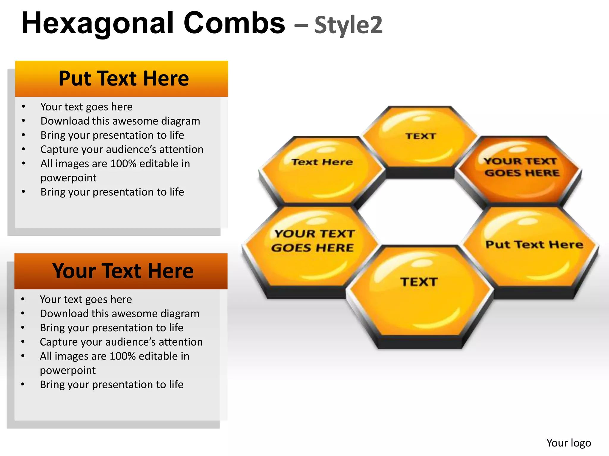Hexagonal Combs – Style2
       Put Text Here
•   Your text goes here
•   Download this awesome diagram
•   Bring your presentation to life
•   Capture your audience’s attention
•   All images are 100% editable in
    powerpoint
•   Bring your presentation to life




      Your Text Here
•   Your text goes here
•   Download this awesome diagram
•   Bring your presentation to life
•   Capture your audience’s attention
•   All images are 100% editable in
    powerpoint
•   Bring your presentation to life



                                        Your logo
 