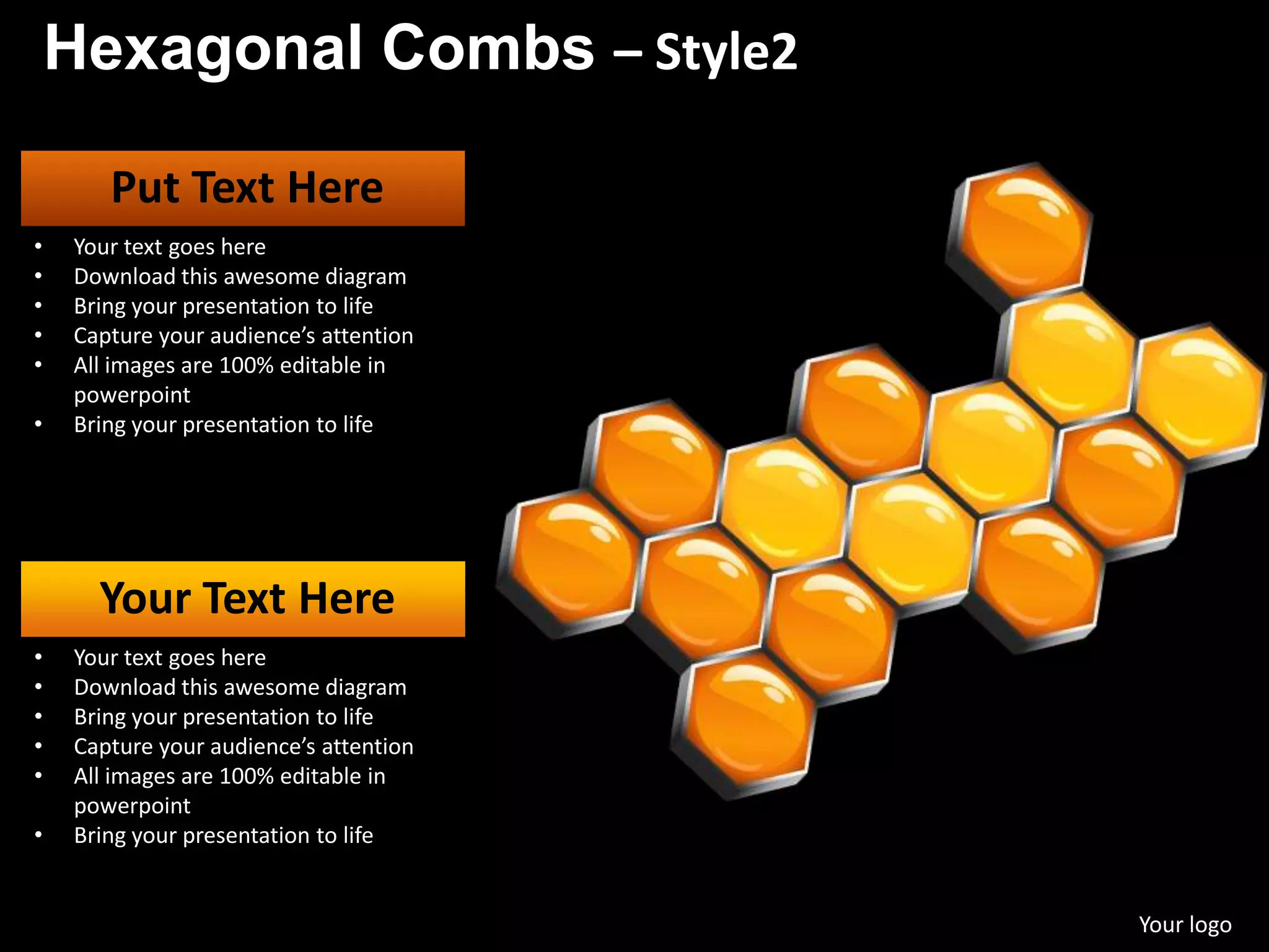 Hexagonal Combs – Style2

       Put Text Here
•   Your text goes here
•   Download this awesome diagram
•   Bring your presentation to life
•   Capture your audience’s attention
•   All images are 100% editable in
    powerpoint
•   Bring your presentation to life




      Your Text Here
•   Your text goes here
•   Download this awesome diagram
•   Bring your presentation to life
•   Capture your audience’s attention
•   All images are 100% editable in
    powerpoint
•   Bring your presentation to life


                                        Your logo
 