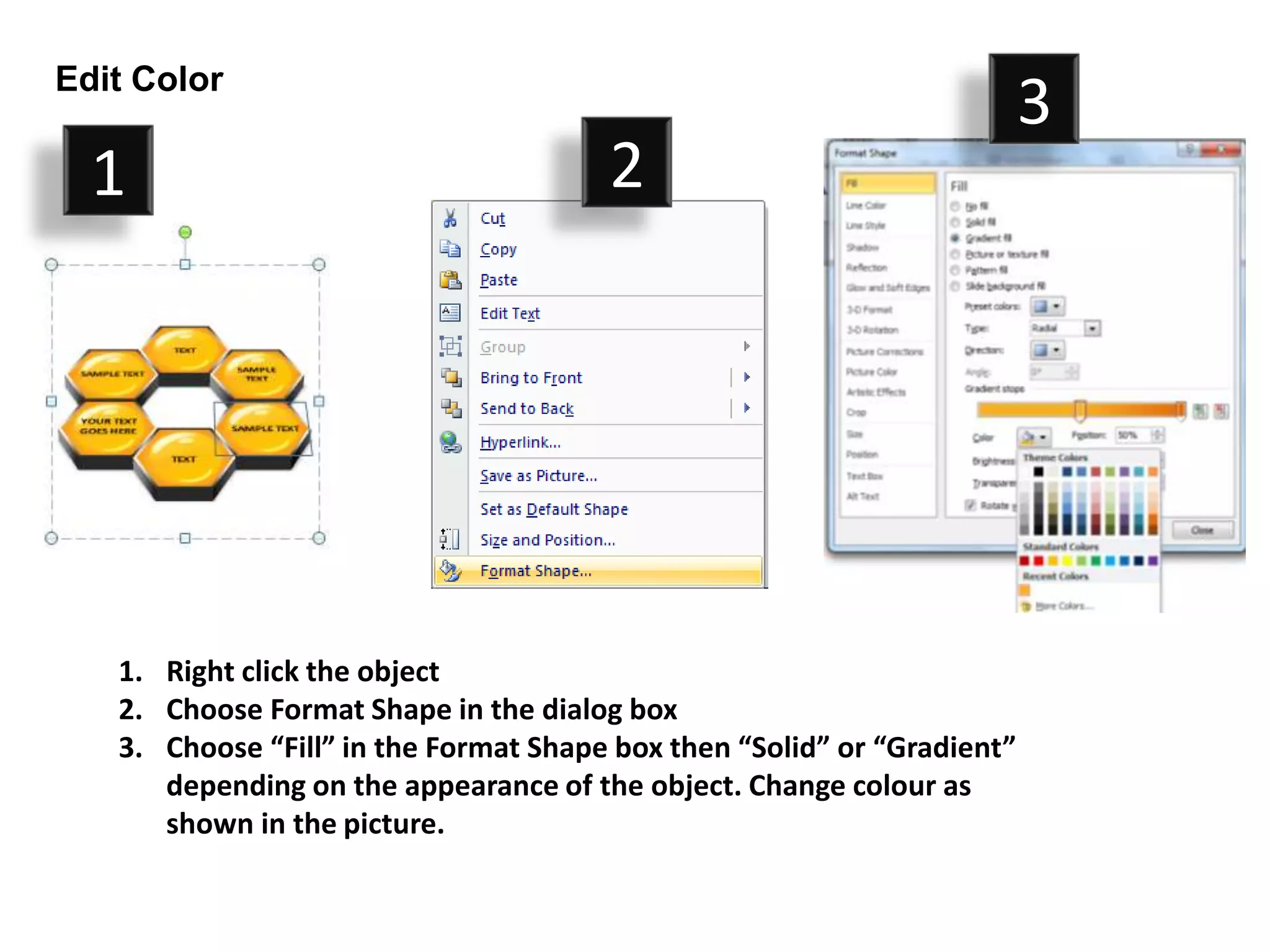 Edit Color
                                                                         3
  1                                    2




   1. Right click the object
   2. Choose Format Shape in the dialog box
   3. Choose “Fill” in the Format Shape box then “Solid” or “Gradient”
      depending on the appearance of the object. Change colour as
      shown in the picture.
 