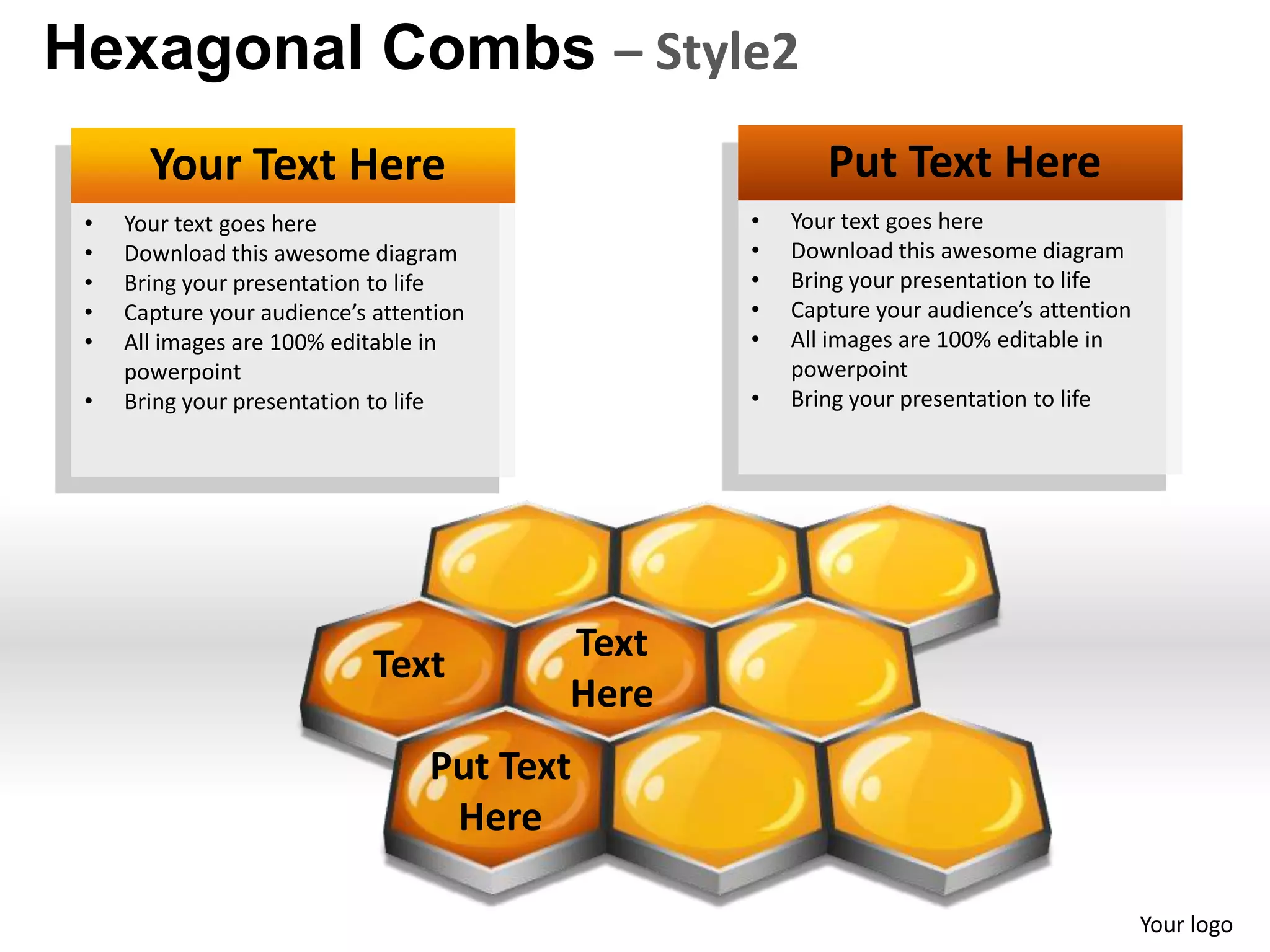 Hexagonal Combs – Style2
       Your Text Here                                  Put Text Here
 •   Your text goes here                        •   Your text goes here
 •   Download this awesome diagram              •   Download this awesome diagram
 •   Bring your presentation to life            •   Bring your presentation to life
 •   Capture your audience’s attention          •   Capture your audience’s attention
 •   All images are 100% editable in            •   All images are 100% editable in
     powerpoint                                     powerpoint
 •   Bring your presentation to life            •   Bring your presentation to life




                                         Text
                             Text
                                         Here
                                  Put Text
                                   Here

                                                                                        Your logo
 