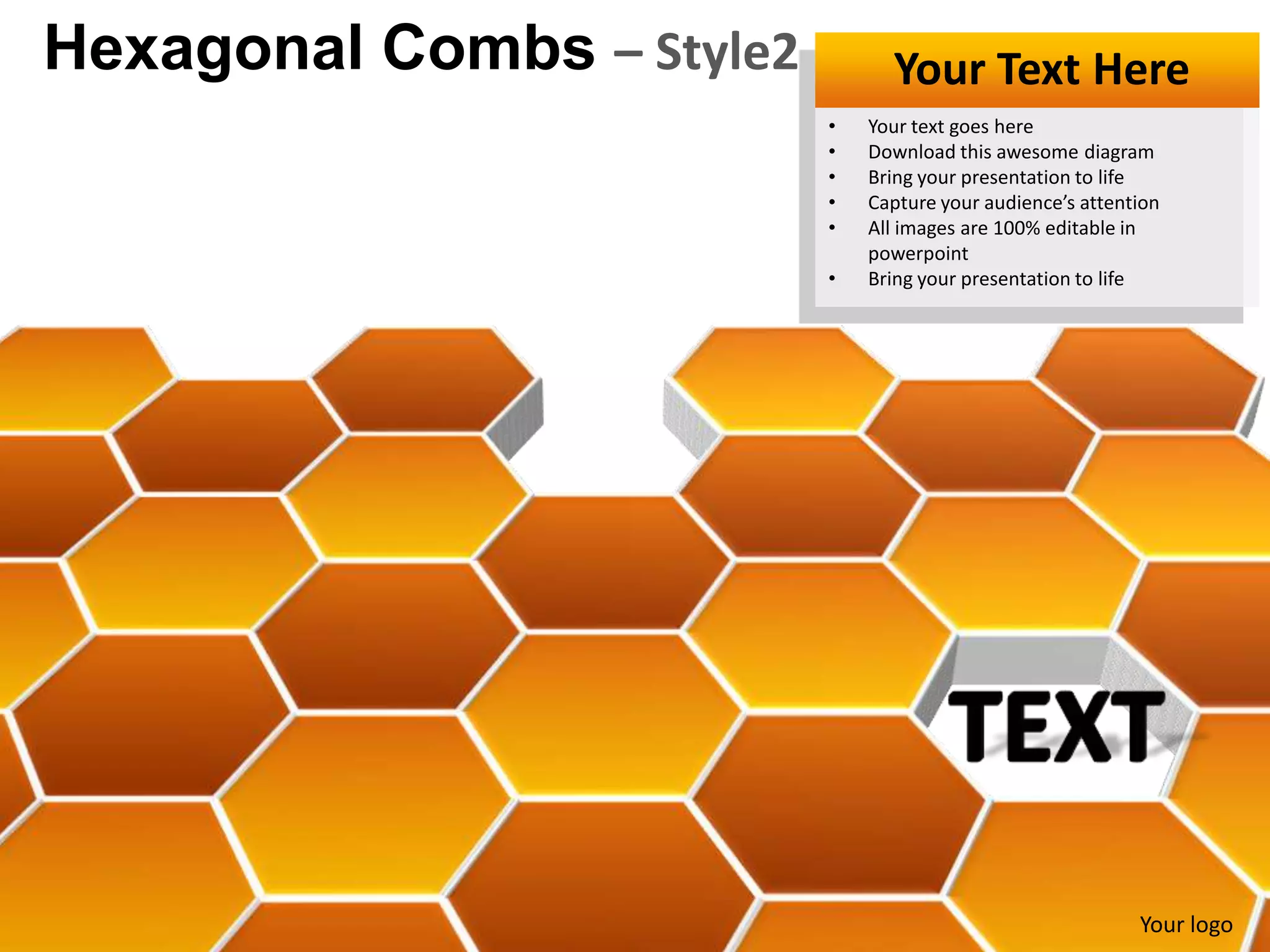 Hexagonal Combs – Style2         Your Text Here
                           •   Your text goes here
                           •   Download this awesome diagram
                           •   Bring your presentation to life
                           •   Capture your audience’s attention
                           •   All images are 100% editable in
                               powerpoint
                           •   Bring your presentation to life




                                                             Your logo
 