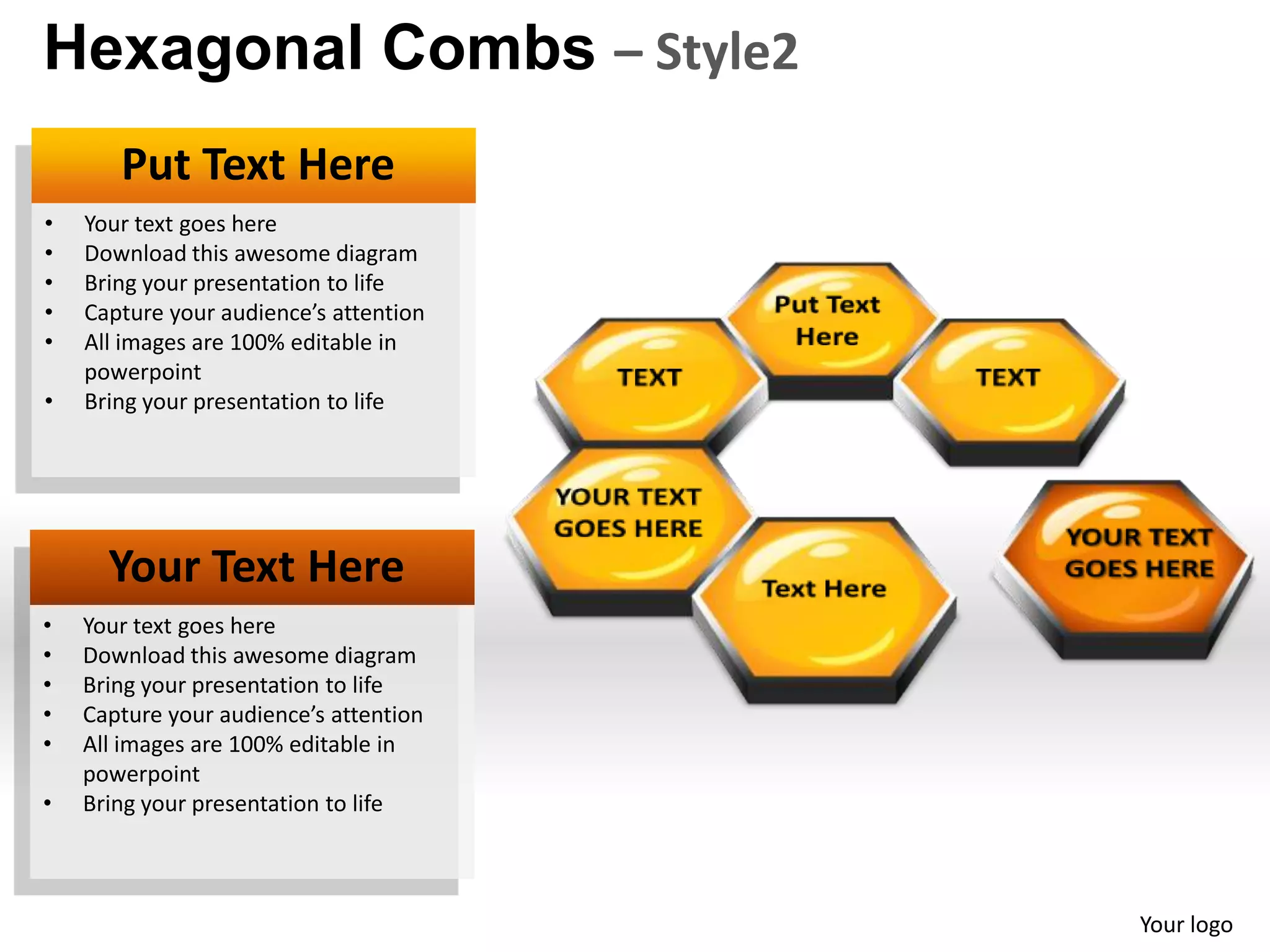 Hexagonal Combs – Style2
       Put Text Here
•   Your text goes here
•   Download this awesome diagram
•   Bring your presentation to life
•   Capture your audience’s attention
•   All images are 100% editable in
    powerpoint
•   Bring your presentation to life




      Your Text Here
•   Your text goes here
•   Download this awesome diagram
•   Bring your presentation to life
•   Capture your audience’s attention
•   All images are 100% editable in
    powerpoint
•   Bring your presentation to life



                                        Your logo
 