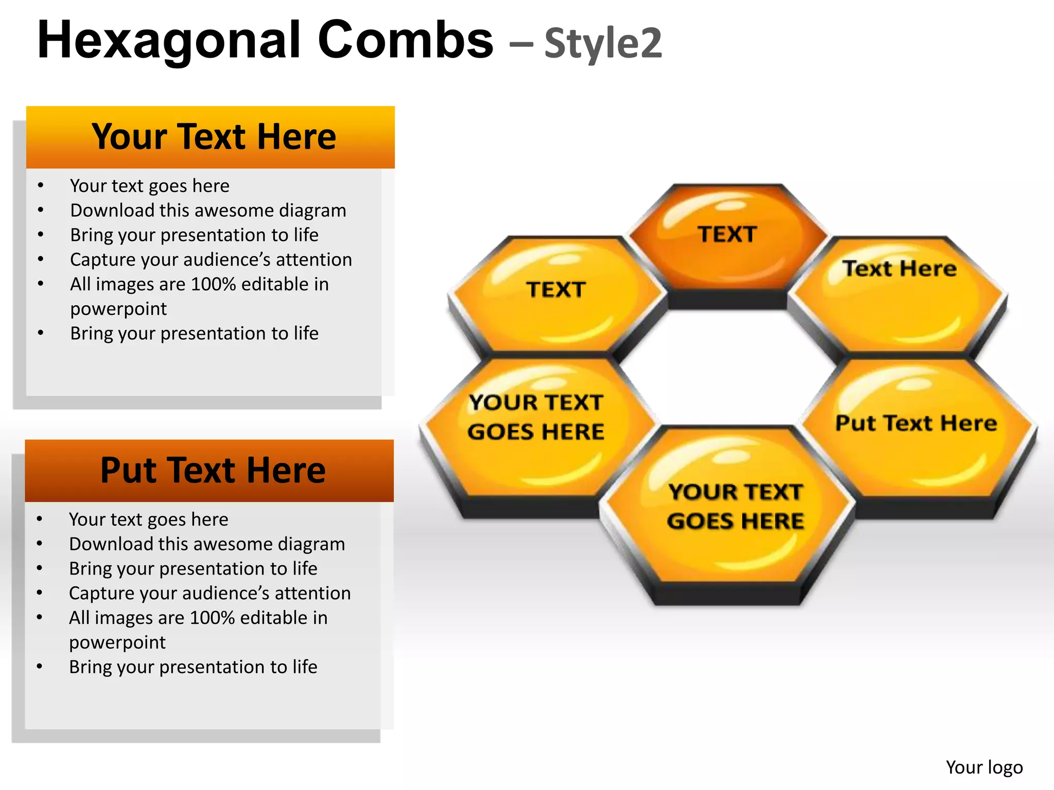 Hexagonal Combs – Style2
      Your Text Here
•   Your text goes here
•   Download this awesome diagram
•   Bring your presentation to life
•   Capture your audience’s attention
•   All images are 100% editable in
    powerpoint
•   Bring your presentation to life




       Put Text Here
•   Your text goes here
•   Download this awesome diagram
•   Bring your presentation to life
•   Capture your audience’s attention
•   All images are 100% editable in
    powerpoint
•   Bring your presentation to life



                                        Your logo
 