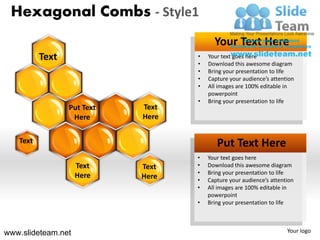 Hexagonal Combs - Style1
                                         Your Text Here
          Text                     •   Your text goes here
                                   •   Download this awesome diagram
                                   •   Bring your presentation to life
                                   •   Capture your audience’s attention
                                   •   All images are 100% editable in
                                       powerpoint
                                   •   Bring your presentation to life
                 Put Text   Text
                  Here      Here


   Text                                   Put Text Here
                                   •   Your text goes here
                    Text    Text   •   Download this awesome diagram
                                   •   Bring your presentation to life
                    Here    Here   •   Capture your audience’s attention
                                   •   All images are 100% editable in
                                       powerpoint
                                   •   Bring your presentation to life



www.slideteam.net                                                    Your logo
 