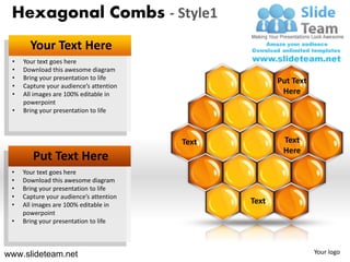 Hexagonal Combs - Style1
       Your Text Here
 •   Your text goes here
 •   Download this awesome diagram
 •   Bring your presentation to life                   Put Text
 •   Capture your audience’s attention
 •   All images are 100% editable in                    Here
     powerpoint
 •   Bring your presentation to life



                                         Text           Text
                                                        Here
        Put Text Here
 •   Your text goes here
 •   Download this awesome diagram
 •   Bring your presentation to life
 •   Capture your audience’s attention
 •   All images are 100% editable in
                                                Text
     powerpoint
 •   Bring your presentation to life



www.slideteam.net                                                 Your logo
 