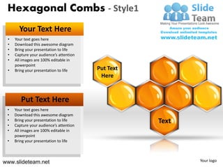 Hexagonal Combs - Style1
       Your Text Here
 •   Your text goes here
 •   Download this awesome diagram
 •   Bring your presentation to life
 •   Capture your audience’s attention
 •   All images are 100% editable in
     powerpoint
 •   Bring your presentation to life     Put Text
                                          Here


        Put Text Here
 •   Your text goes here
 •   Download this awesome diagram
 •
 •
     Bring your presentation to life
     Capture your audience’s attention
                                                    Text
 •   All images are 100% editable in
     powerpoint
 •   Bring your presentation to life



www.slideteam.net                                          Your logo
 