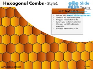 Hexagonal Combs - Style1
                             Put Text Here
                      •   Your text goes here
                      •   Download this awesome diagram
                      •   Bring your presentation to life
                      •   Capture your audience’s attention
                      •   All images are 100% editable in
                          powerpoint
                      •   Bring your presentation to life




www.slideteam.net                                             Your logo
 