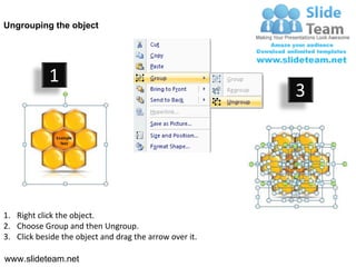 Ungrouping the object




            1
                                                         3




1. Right click the object.
2. Choose Group and then Ungroup.
3. Click beside the object and drag the arrow over it.

www.slideteam.net
 