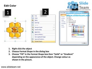 Edit Color
                                                                            3
    1                                     2




      1. Right click the object
      2. Choose Format Shape in the dialog box
      3. Choose “Fill” in the Format Shape box then “Solid” or “Gradient”
         depending on the appearance of the object. Change colour as
         shown in the picture.


www.slideteam.net
 