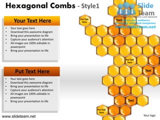 Hexagonal Combs - Style1
       Your Text Here                    Put Text
                                          Here
                                                               Text

 •   Your text goes here
 •   Download this awesome diagram
 •   Bring your presentation to life
 •   Capture your audience’s attention
 •   All images are 100% editable in
     powerpoint
 •   Bring your presentation to life

                                                                      Put Text
                                                                       Here



        Put Text Here                                                             Text

 •   Your text goes here
 •   Download this awesome diagram
 •   Bring your presentation to life
 •   Capture your audience’s attention
 •   All images are 100% editable in
     powerpoint
 •   Bring your presentation to life                                    Text

                                                    Put Text
                                                     Here
www.slideteam.net                                                                Your logo
 
