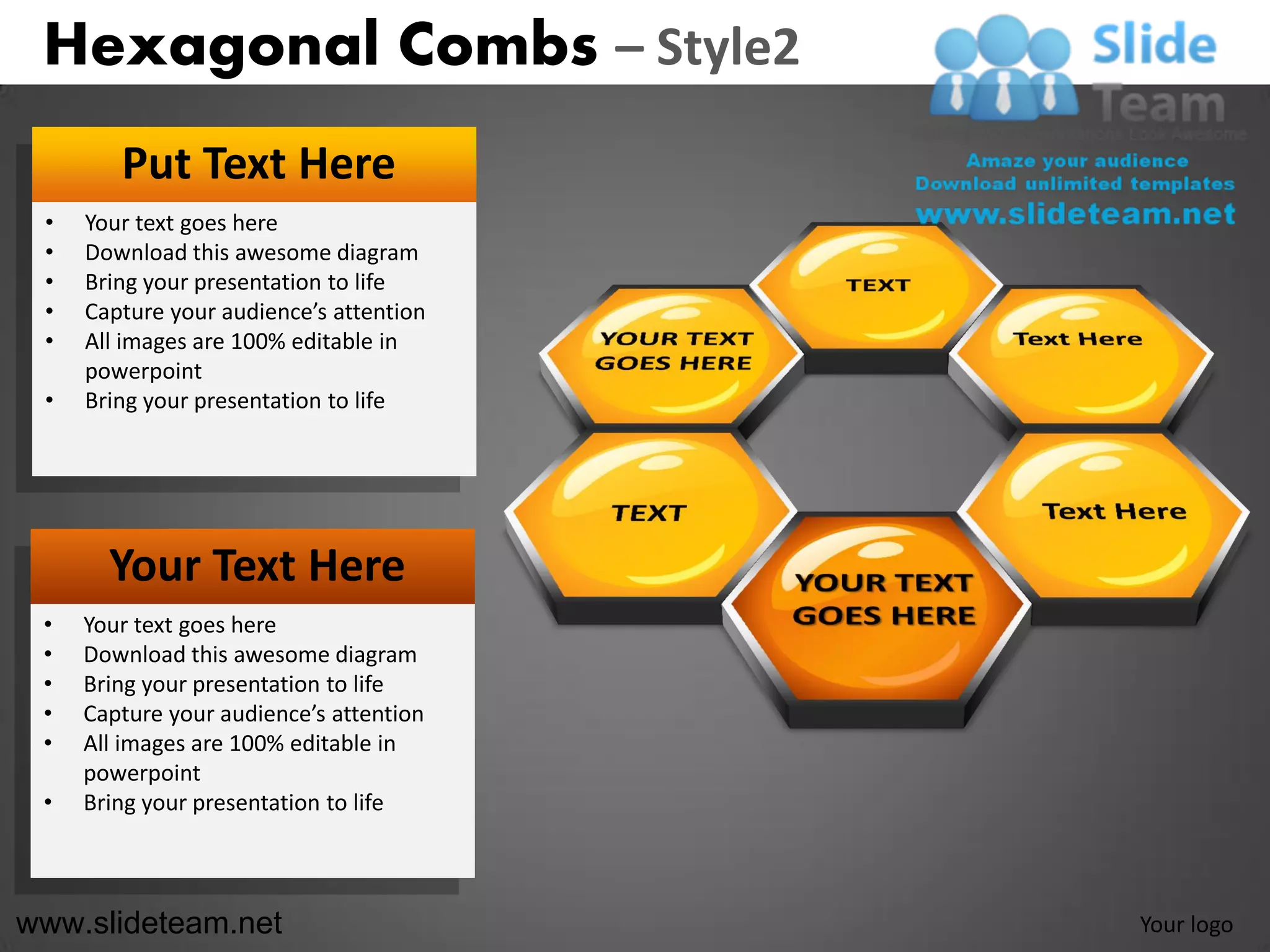 Hexagonal Combs – Style2
        Put Text Here
 •   Your text goes here
 •   Download this awesome diagram
 •   Bring your presentation to life
 •   Capture your audience’s attention
 •   All images are 100% editable in
     powerpoint
 •   Bring your presentation to life




       Your Text Here
 •   Your text goes here
 •   Download this awesome diagram
 •   Bring your presentation to life
 •   Capture your audience’s attention
 •   All images are 100% editable in
     powerpoint
 •   Bring your presentation to life



www.slideteam.net                        Your logo
 