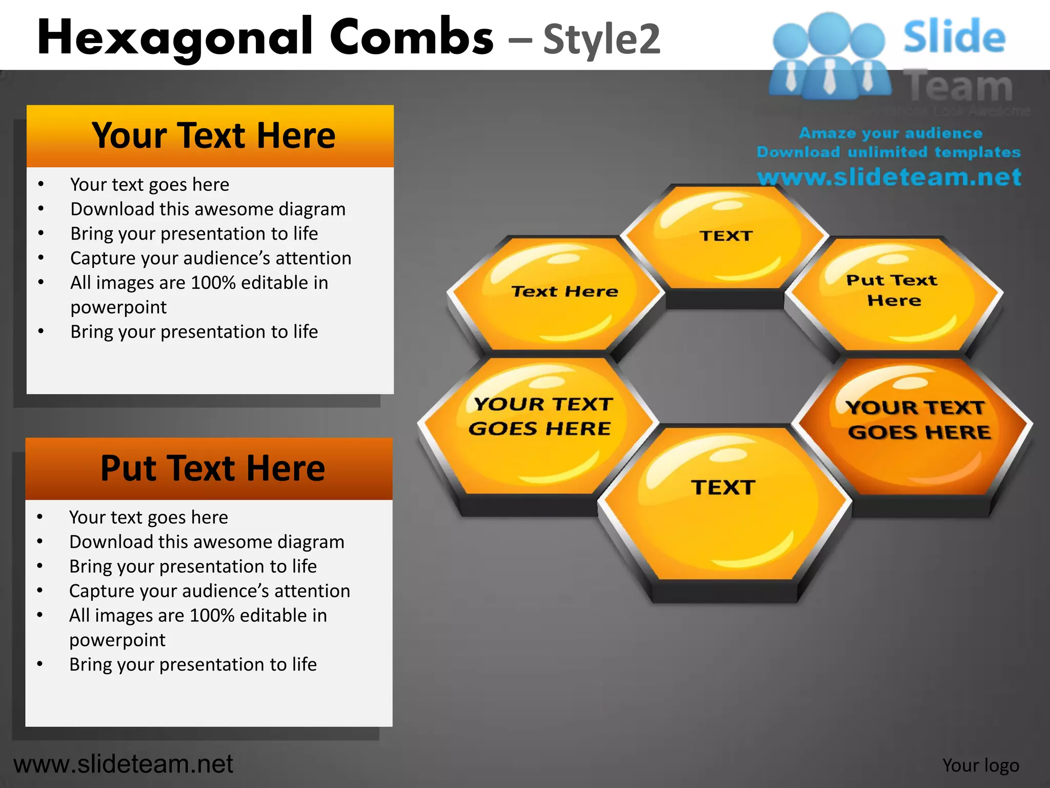 Hexagonal Combs – Style2
       Your Text Here
 •   Your text goes here
 •   Download this awesome diagram
 •   Bring your presentation to life
 •   Capture your audience’s attention
 •   All images are 100% editable in
     powerpoint
 •   Bring your presentation to life




        Put Text Here
 •   Your text goes here
 •   Download this awesome diagram
 •   Bring your presentation to life
 •   Capture your audience’s attention
 •   All images are 100% editable in
     powerpoint
 •   Bring your presentation to life



www.slideteam.net                        Your logo
 