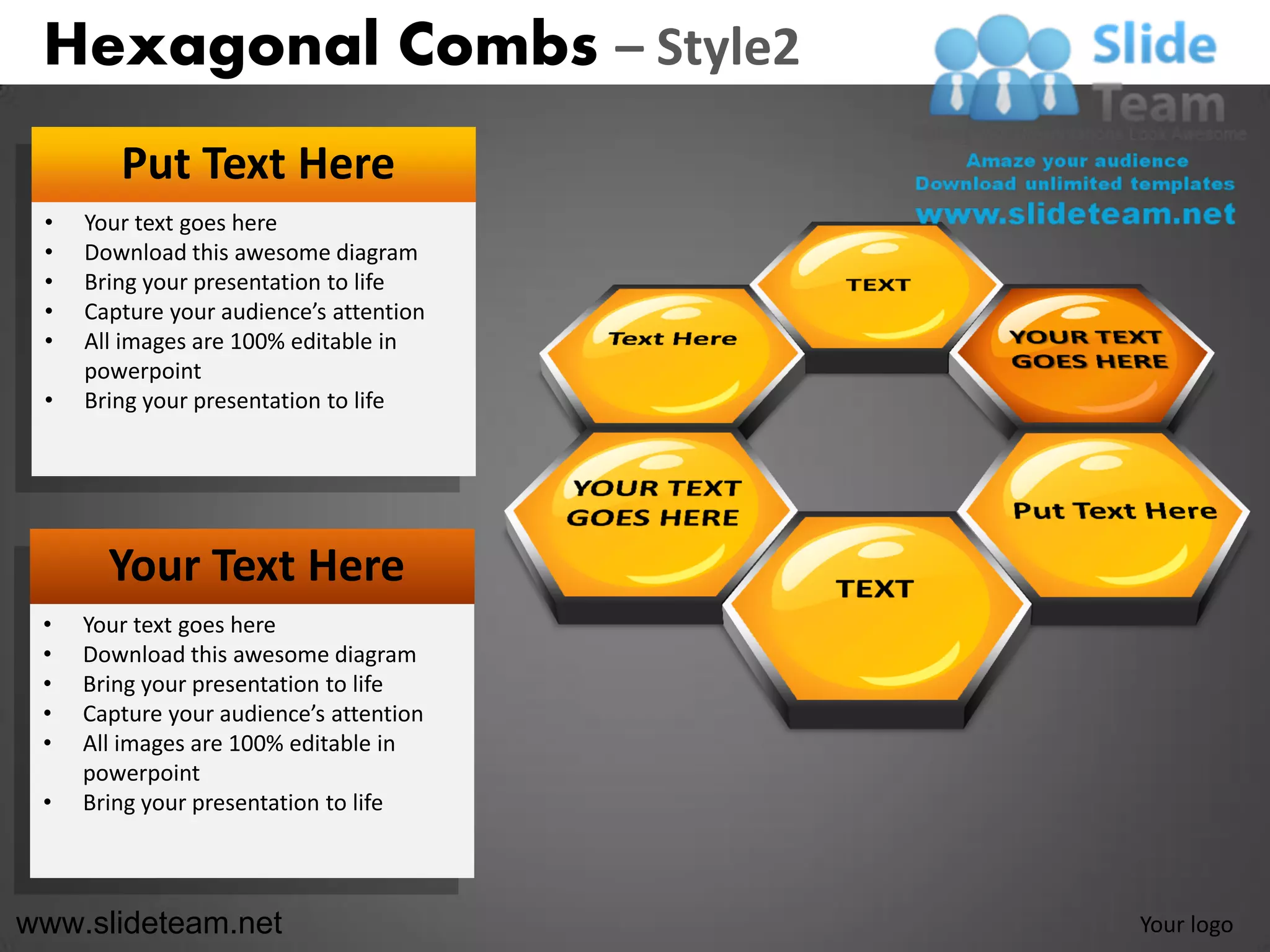 Hexagonal Combs – Style2
        Put Text Here
 •   Your text goes here
 •   Download this awesome diagram
 •   Bring your presentation to life
 •   Capture your audience’s attention
 •   All images are 100% editable in
     powerpoint
 •   Bring your presentation to life




       Your Text Here
 •   Your text goes here
 •   Download this awesome diagram
 •   Bring your presentation to life
 •   Capture your audience’s attention
 •   All images are 100% editable in
     powerpoint
 •   Bring your presentation to life



www.slideteam.net                        Your logo
 