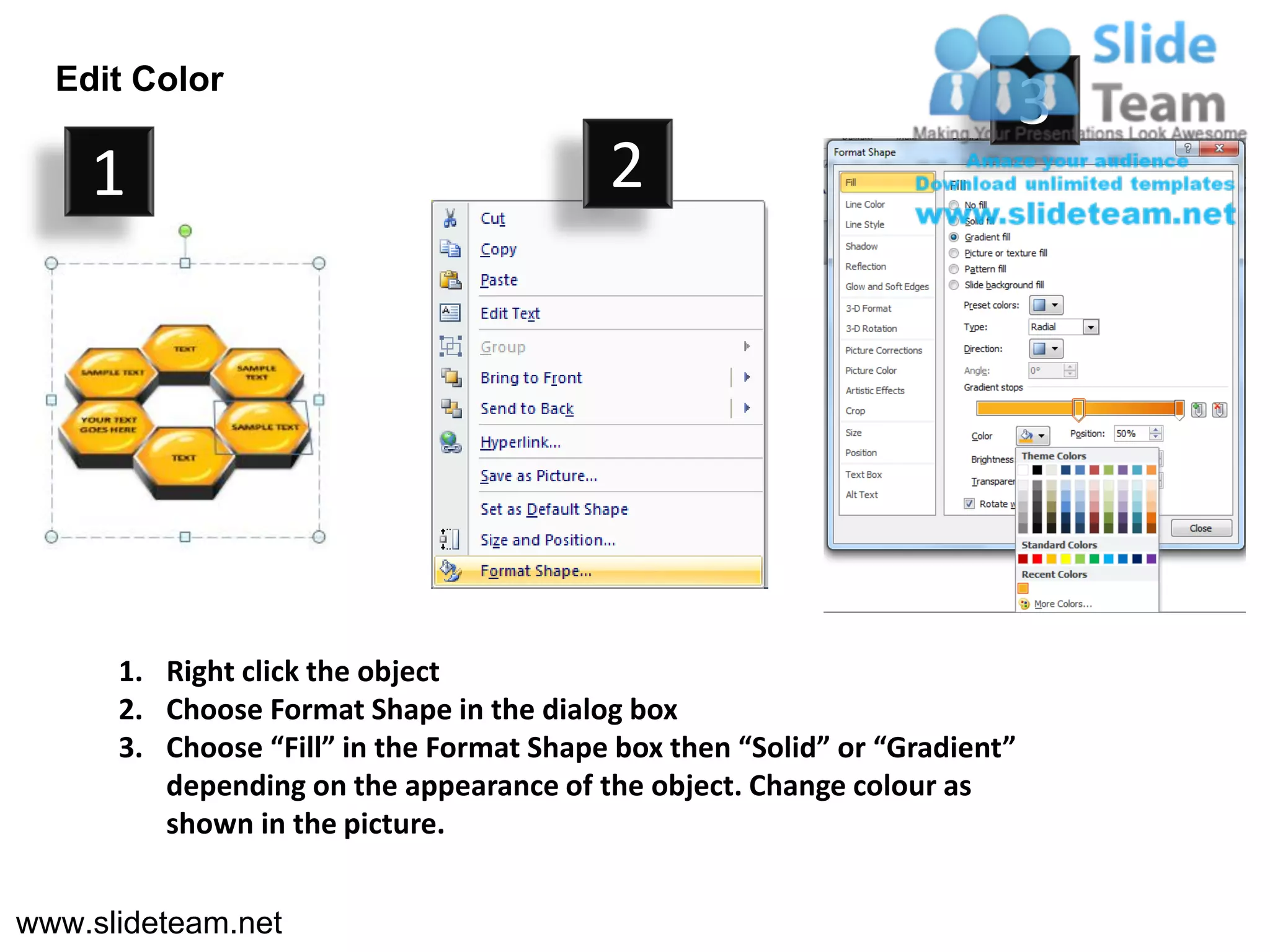 Edit Color
                                                                            3
    1                                     2




      1. Right click the object
      2. Choose Format Shape in the dialog box
      3. Choose “Fill” in the Format Shape box then “Solid” or “Gradient”
         depending on the appearance of the object. Change colour as
         shown in the picture.


www.slideteam.net
 