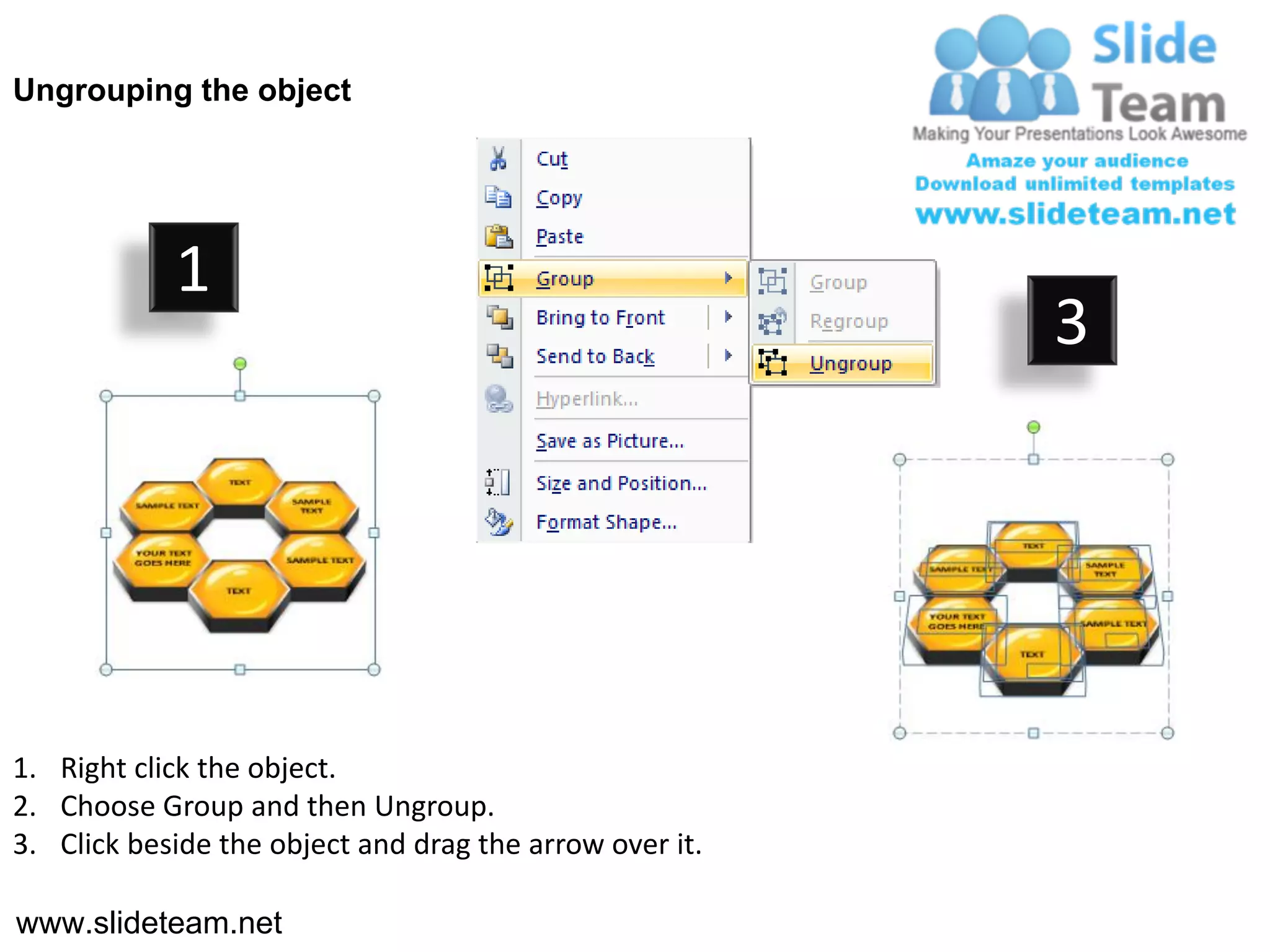 Ungrouping the object




            1
                                                         3




1. Right click the object.
2. Choose Group and then Ungroup.
3. Click beside the object and drag the arrow over it.

www.slideteam.net
 
