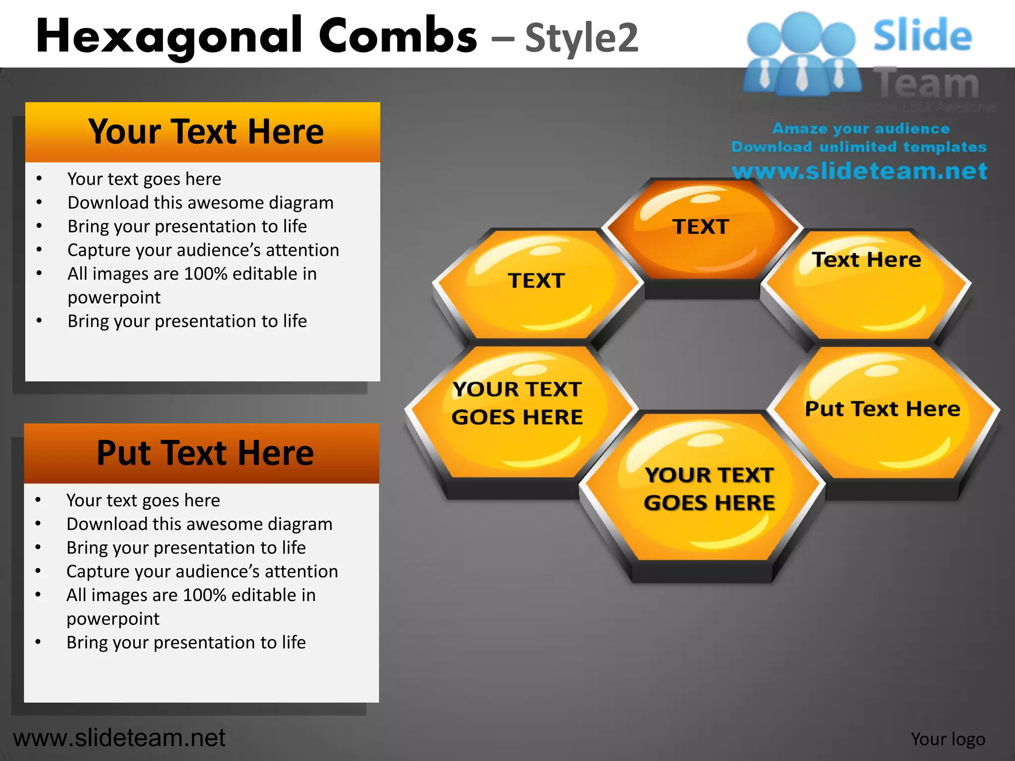 Hexagonal Combs – Style2
       Your Text Here
 •   Your text goes here
 •   Download this awesome diagram
 •   Bring your presentation to life
 •   Capture your audience’s attention
 •   All images are 100% editable in
     powerpoint
 •   Bring your presentation to life




        Put Text Here
 •   Your text goes here
 •   Download this awesome diagram
 •   Bring your presentation to life
 •   Capture your audience’s attention
 •   All images are 100% editable in
     powerpoint
 •   Bring your presentation to life



www.slideteam.net                        Your logo
 