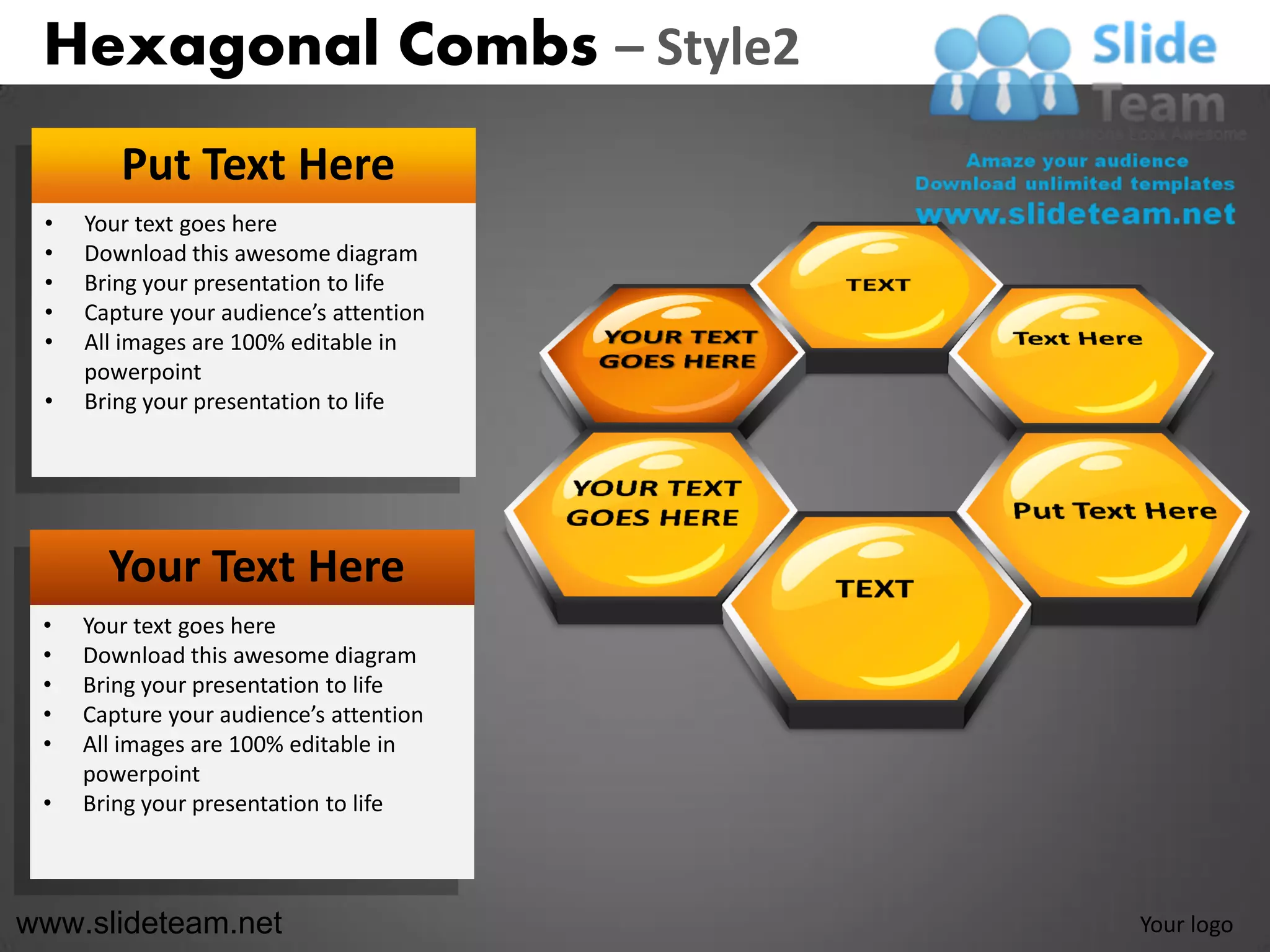 Hexagonal Combs – Style2
        Put Text Here
 •   Your text goes here
 •   Download this awesome diagram
 •   Bring your presentation to life
 •   Capture your audience’s attention
 •   All images are 100% editable in
     powerpoint
 •   Bring your presentation to life




       Your Text Here
 •   Your text goes here
 •   Download this awesome diagram
 •   Bring your presentation to life
 •   Capture your audience’s attention
 •   All images are 100% editable in
     powerpoint
 •   Bring your presentation to life



www.slideteam.net                        Your logo
 
