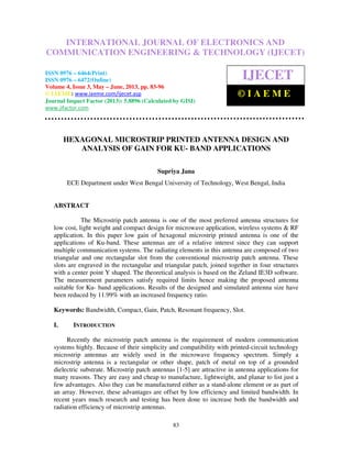 International Journal of Electronics and Communication Engineering & Technology (IJECET),
ISSN 0976 – 6464(Print), ISSN 0976 – 6472(Online) Volume 4, Issue 3, May – June (2013), © IAEME
83
HEXAGONAL MICROSTRIP PRINTED ANTENNA DESIGN AND
ANALYSIS OF GAIN FOR KU- BAND APPLICATIONS
Supriya Jana
ECE Department under West Bengal University of Technology, West Bengal, India
ABSTRACT
The Microstrip patch antenna is one of the most preferred antenna structures for
low cost, light weight and compact design for microwave application, wireless systems & RF
application. In this paper low gain of hexagonal microstrip printed antenna is one of the
applications of Ku-band. These antennas are of a relative interest since they can support
multiple communication systems. The radiating elements in this antenna are composed of two
triangular and one rectangular slot from the conventional microstrip patch antenna. These
slots are engraved in the rectangular and triangular patch, joined together in four structures
with a center point Y shaped. The theoretical analysis is based on the Zeland IE3D software.
The measurement parameters satisfy required limits hence making the proposed antenna
suitable for Ku- band applications. Results of the designed and simulated antenna size have
been reduced by 11.99% with an increased frequency ratio.
Keywords: Bandwidth, Compact, Gain, Patch, Resonant frequency, Slot.
I. INTRODUCTION
Recently the microstrip patch antenna is the requirement of modern communication
systems highly. Because of their simplicity and compatibility with printed-circuit technology
microstrip antennas are widely used in the microwave frequency spectrum. Simply a
microstrip antenna is a rectangular or other shape, patch of metal on top of a grounded
dielectric substrate. Microstrip patch antennas [1-5] are attractive in antenna applications for
many reasons. They are easy and cheap to manufacture, lightweight, and planar to list just a
few advantages. Also they can be manufactured either as a stand-alone element or as part of
an array. However, these advantages are offset by low efficiency and limited bandwidth. In
recent years much research and testing has been done to increase both the bandwidth and
radiation efficiency of microstrip antennas.
INTERNATIONAL JOURNAL OF ELECTRONICS AND
COMMUNICATION ENGINEERING & TECHNOLOGY (IJECET)
ISSN 0976 – 6464(Print)
ISSN 0976 – 6472(Online)
Volume 4, Issue 3, May – June, 2013, pp. 83-96
© IAEME: www.iaeme.com/ijecet.asp
Journal Impact Factor (2013): 5.8896 (Calculated by GISI)
www.jifactor.com
IJECET
© I A E M E
 
