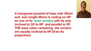 A hexagonal pyramid of base side 30mm
and axis length 60mm is resting on HP
on one of its base corners with its axis
inclined to 350 to HP and parallel to VP.
THE base sides containing the corners
are equally inclined to HP. Draw its
projections
 
