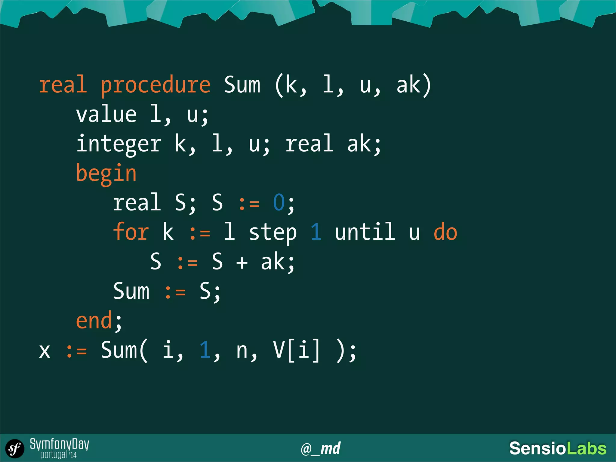 @_md SensioLabs
real procedure Sum (k, l, u, ak)
value l, u;
integer k, l, u; real ak;
begin
real S; S := 0;
for k := l step 1 until u do
S := S + ak;
Sum := S;
end;
x := Sum( i, 1, n, V[i] );
 