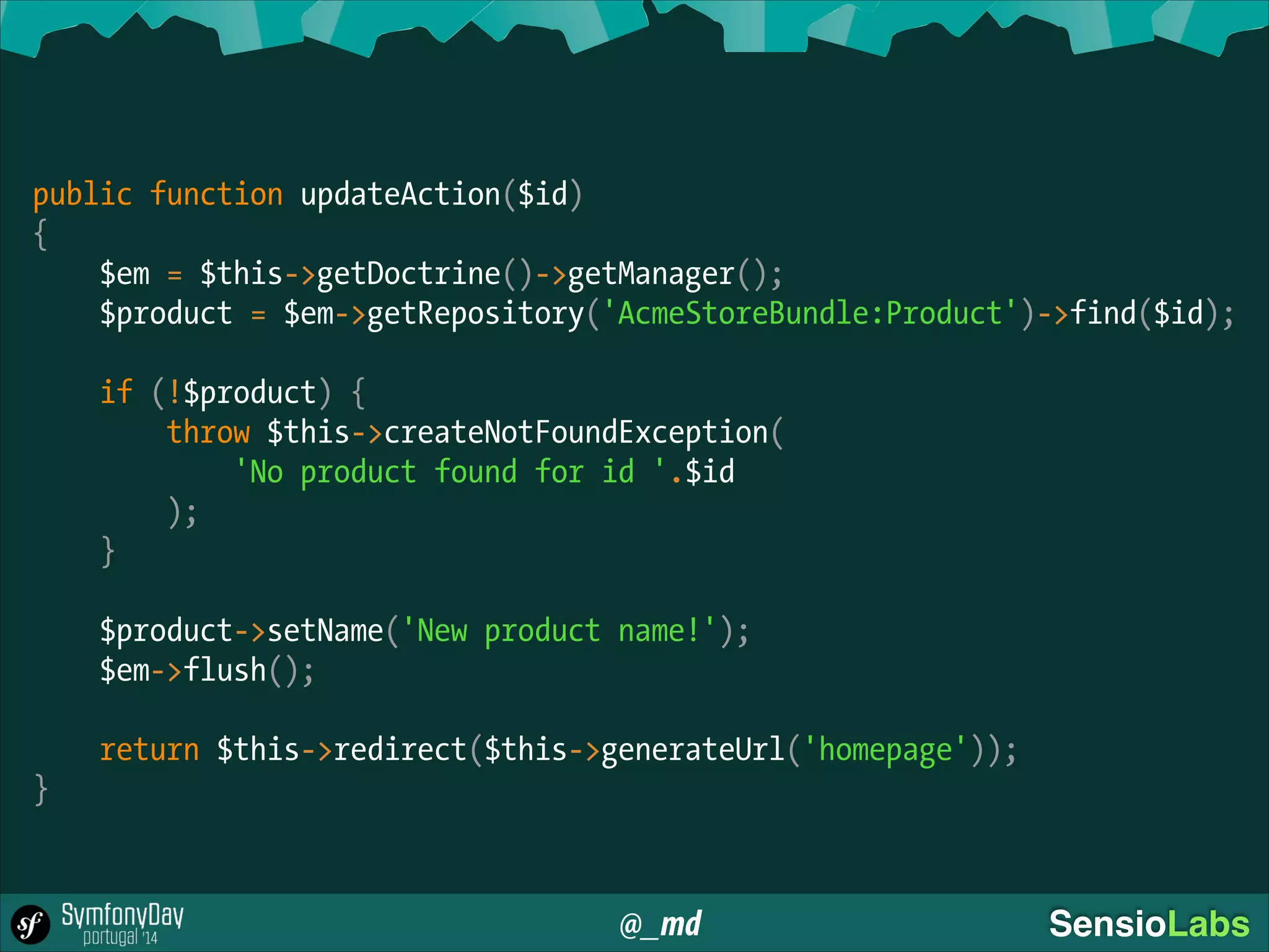 @_md SensioLabs
!
public function updateAction($id)
{
$em = $this->getDoctrine()->getManager();
$product = $em->getRepository('AcmeStoreBundle:Product')->find($id);
!
if (!$product) {
throw $this->createNotFoundException(
'No product found for id '.$id
);
}
!
$product->setName('New product name!');
$em->flush();
!
return $this->redirect($this->generateUrl('homepage'));
}
 