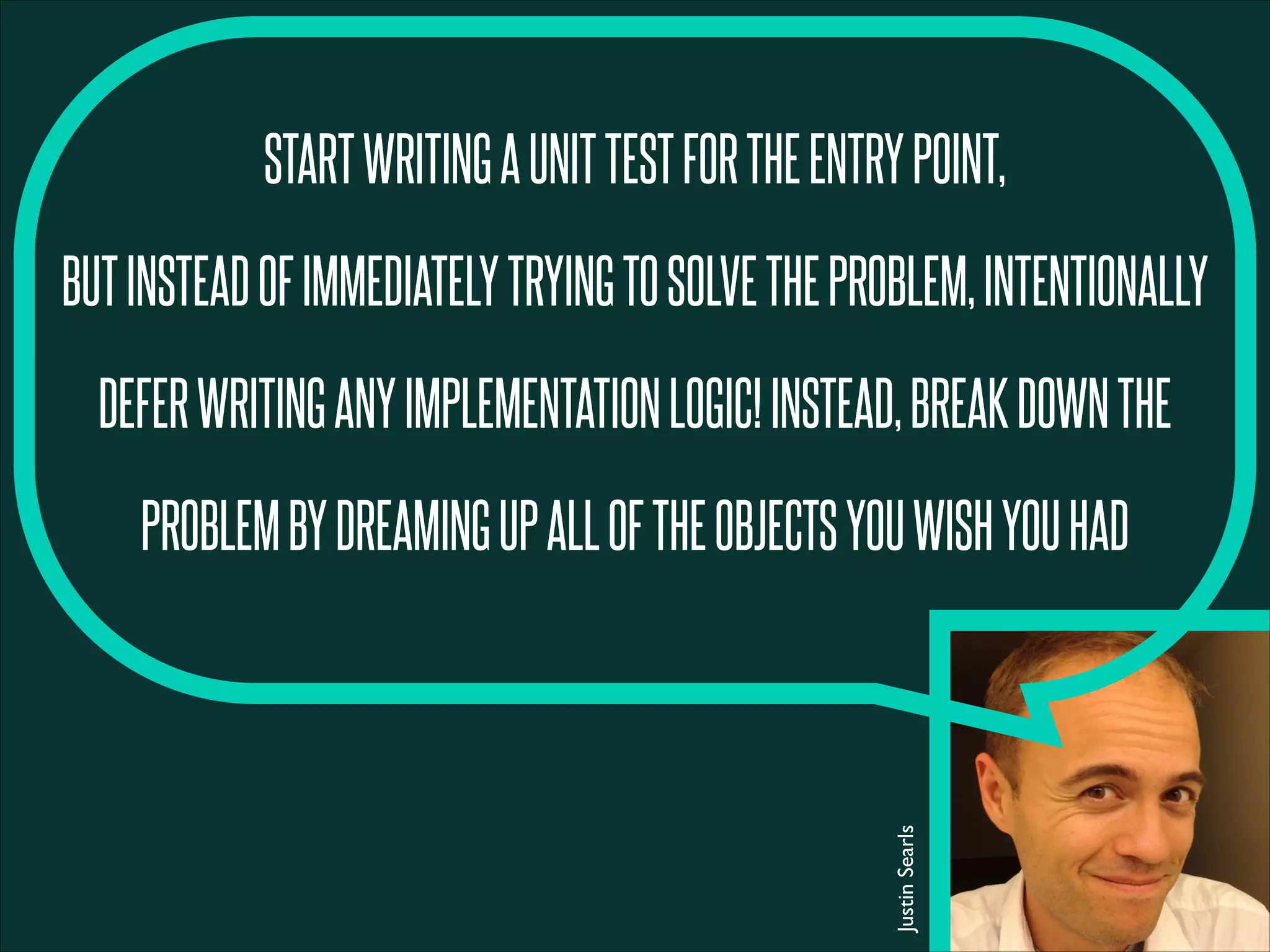 STARTWRITINGAUNITTESTFORTHEENTRYPOINT,
BUTINSTEADOFIMMEDIATELYTRYINGTOSOLVETHEPROBLEM,INTENTIONALLY
DEFERWRITINGANYIMPLEMENTATIONLOGIC!INSTEAD,BREAKDOWNTHE
PROBLEMBYDREAMINGUPALLOFTHEOBJECTSYOUWISHYOUHAD
JustinSearls
 