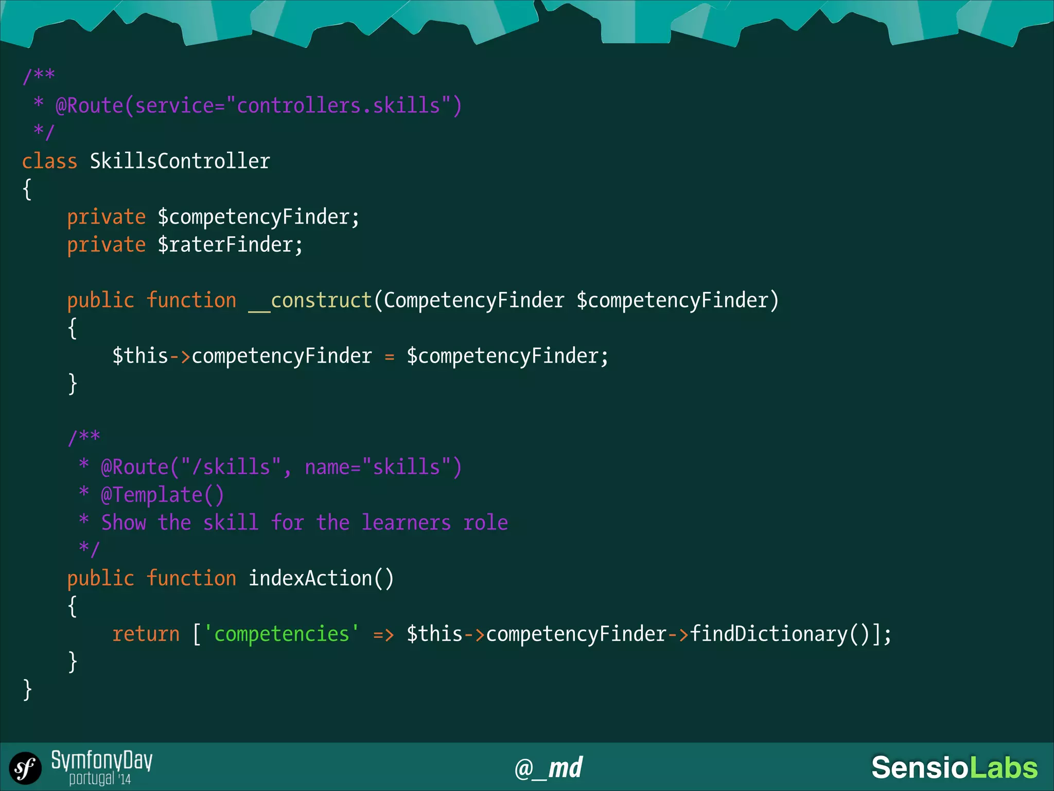 @_md SensioLabs
/**
* @Route(service="controllers.skills")
*/
class SkillsController
{
private $competencyFinder;
private $raterFinder;
!
public function __construct(CompetencyFinder $competencyFinder)
{
$this->competencyFinder = $competencyFinder;
}
!
/**
* @Route("/skills", name="skills")
* @Template()
* Show the skill for the learners role
*/
public function indexAction()
{
return ['competencies' => $this->competencyFinder->findDictionary()];
}
}
 