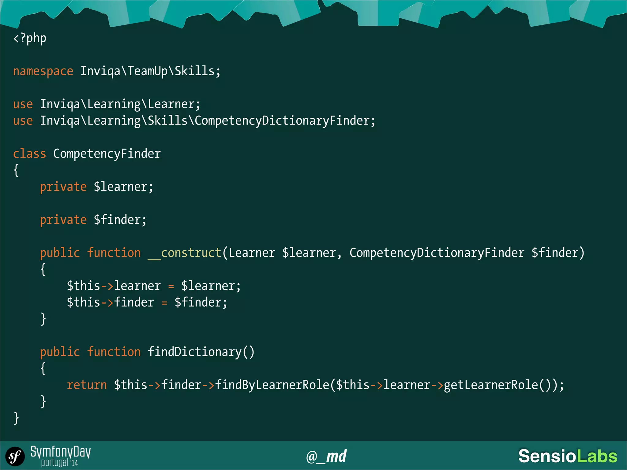 @_md SensioLabs
<?php
!
namespace InviqaTeamUpSkills;
!
use InviqaLearningLearner;
use InviqaLearningSkillsCompetencyDictionaryFinder;
!
class CompetencyFinder
{
private $learner;
!
private $finder;
!
public function __construct(Learner $learner, CompetencyDictionaryFinder $finder)
{
$this->learner = $learner;
$this->finder = $finder;
}
!
public function findDictionary()
{
return $this->finder->findByLearnerRole($this->learner->getLearnerRole());
}
}
 