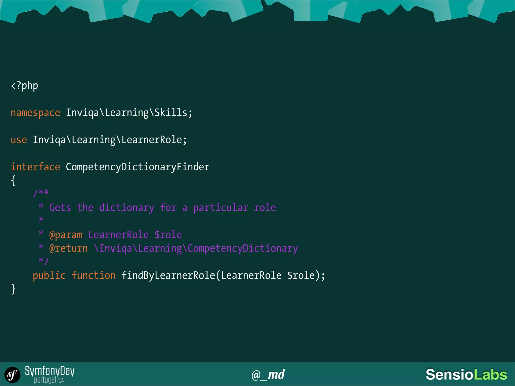 @_md SensioLabs
<?php
!
namespace InviqaLearningSkills;
!
use InviqaLearningLearnerRole;
!
interface CompetencyDictionaryFinder
{
/**
* Gets the dictionary for a particular role
*
* @param LearnerRole $role
* @return InviqaLearningCompetencyDictionary
*/
public function findByLearnerRole(LearnerRole $role);
}
 