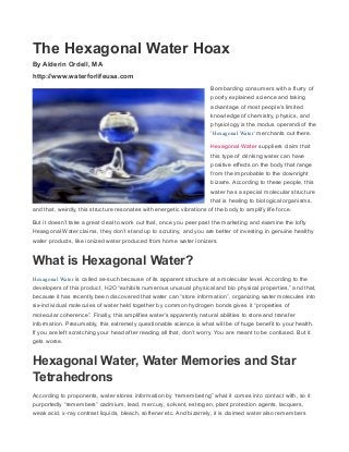The Hexagonal Water Hoax
By Alderin Ordell, MA
http://www.waterforlifeusa.com
Bombarding consumers with a flurry of
poorly explained science and taking
advantage of most people’s limited
knowledge of chemistry, physics, and
physiology is the modus operandi of the
‘Hexagonal Water‘ merchants out there.
Hexagonal Water suppliers claim that
this type of drinking water can have
positive effects on the body that range
from the improbable to the downright
bizarre. According to these people, this
water has a special molecular structure
that is healing to biological organisms,
and that, weirdly, this structure resonates with energetic vibrations of the body to amplify life force.
But it doesn’t take a great deal to work out that, once you peer past the marketing and examine the lofty
Hexagonal Water claims, they don’t stand up to scrutiny, and you are better of investing in genuine healthy
water products, like ionized water produced from home water ionizers.
What is Hexagonal Water?
Hexagonal Water is called as-such because of its apparent structure at a molecular level. According to the
developers of this product, H2O “exhibits numerous unusual physical and bio physical properties,” and that,
because it has recently been discovered that water can “store information”, organizing water molecules into
six-individual molecules of water held together by common hydrogen bonds gives it “properties of
molecular coherence”. Finally, this amplifies water’s apparently natural abilities to store and transfer
information. Presumably, this extremely questionable science is what will be of huge benefit to your health.
If you are left scratching your head after reading all that, don’t worry. You are meant to be confused. But it
gets worse.
Hexagonal Water, Water Memories and Star
Tetrahedrons
According to proponents, water stores information by “remembering” what it comes into contact with, so it
purportedly “remembers” cadmium, lead, mercury, solvent, estrogen, plant protection agents, lacquers,
weak acid, x-ray contrast liquids, bleach, softener etc. And bizarrely, it is claimed water also remembers
 