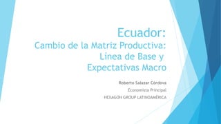 Ecuador:
Cambio de la Matriz Productiva:
Línea de Base y
Expectativas Macro
Roberto Salazar Córdova
Economista Principal
HEXAGON GROUP LATINOAMÉRICA
 
