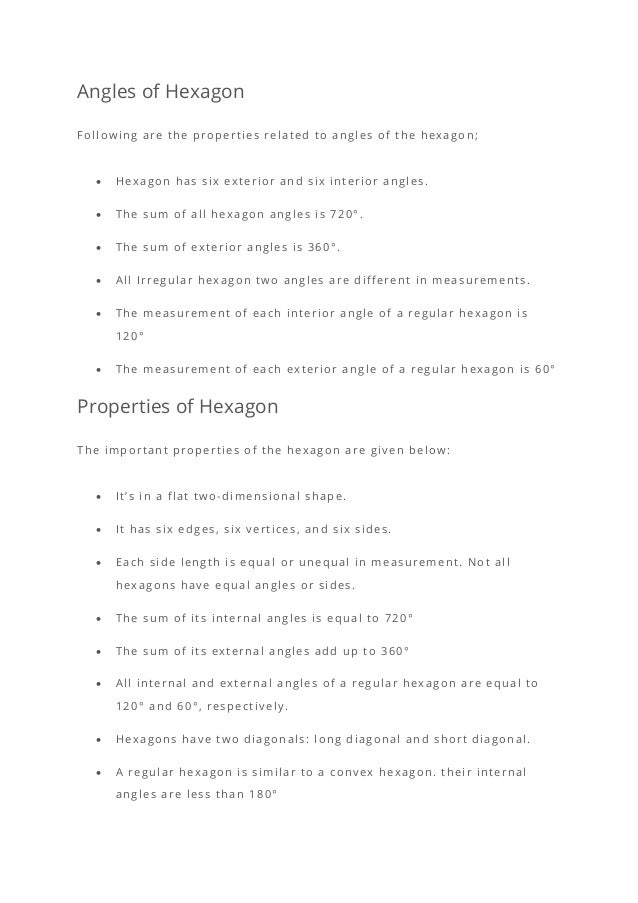 Angles of Hexagon
Following are the properties related to angles of the hexagon;
• Hexagon has six exterior and six interior angles.
• The sum of all hexagon angles is 720°.
• The sum of exterior angles is 360°.
• All Irregular hexagon two angles are different in measurements.
• The measurement of each interior angle of a regular hexagon is
120°
• The measurement of each exterior angle of a regular hexagon is 60°
Properties of Hexagon
The important properties of the hexagon are given below:
• It’s in a flat two-dimensional shape.
• It has six edges, six vertices, and six sides.
• Each side length is equal or unequal in measurement. Not all
hexagons have equal angles or sides.
• The sum of its internal angles is equal to 720°
• The sum of its external angles add up to 360°
• All internal and external angles of a regular hexagon are equal to
120° and 60°, respectively.
• Hexagons have two diagonals: long diagonal and short diagonal.
• A regular hexagon is similar to a convex hexagon. their internal
angles are less than 180°
 