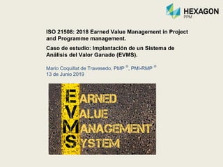 ISO 21508: 2018 Earned Value Management in Project
and Programme management.
Caso de estudio: Implantación de un Sistema de
Análisis del Valor Ganado (EVMS).
Mario Coquillat de Travesedo, PMP
®
, PMI-RMP
®
13 de Junio 2019
 
