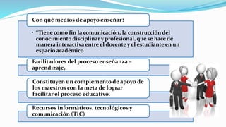 • “Tiene como fin la comunicación, la construcción del
conocimiento disciplinar y profesional, que se hace de
manera interactiva entre el docente y el estudiante en un
espacio académico
Con qué medios de apoyo enseñar?
Facilitadores del proceso enseñanza –
aprendizaje,
Constituyen un complemento de apoyo de
los maestros con la meta de lograr
facilitar el proceso educativo.
Recursos informáticos, tecnológicos y
comunicación (TIC)
 