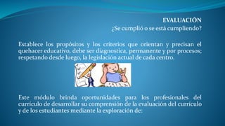 EVALUACIÓN
¿Se cumplió o se está cumpliendo?
Establece los propósitos y los criterios que orientan y precisan el
quehacer educativo, debe ser diagnostica, permanente y por procesos;
respetando desde luego, la legislación actual de cada centro.
Este módulo brinda oportunidades para los profesionales del
currículo de desarrollar su comprensión de la evaluación del currículo
y de los estudiantes mediante la exploración de:
 