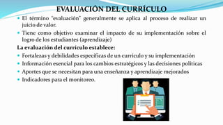 EVALUACIÓN DEL CURRÍCULO
 El término “evaluación” generalmente se aplica al proceso de realizar un
juicio de valor.
 Tiene como objetivo examinar el impacto de su implementación sobre el
logro de los estudiantes (aprendizaje)
La evaluación del currículo establece:
 Fortalezas y debilidades específicas de un currículo y su implementación
 Información esencial para los cambios estratégicos y las decisiones políticas
 Aportes que se necesitan para una enseñanza y aprendizaje mejorados
 Indicadores para el monitoreo.
 