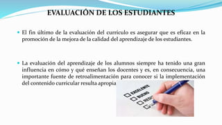 EVALUACIÓN DE LOS ESTUDIANTES
 El fin último de la evaluación del currículo es asegurar que es eficaz en la
promoción de la mejora de la calidad del aprendizaje de los estudiantes.
 La evaluación del aprendizaje de los alumnos siempre ha tenido una gran
influencia en cómo y qué enseñan los docentes y es, en consecuencia, una
importante fuente de retroalimentación para conocer si la implementación
del contenido curricular resulta apropiada.
 