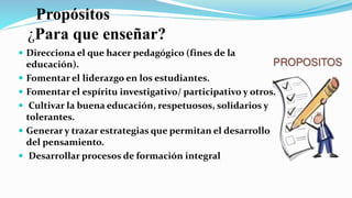 Propósitos
¿Para que enseñar?
 Direcciona el que hacer pedagógico (fines de la
educación).
 Fomentar el liderazgo en los estudiantes.
 Fomentar el espíritu investigativo/ participativo y otros.
 Cultivar la buena educación, respetuosos, solidarios y
tolerantes.
 Generar y trazar estrategias que permitan el desarrollo
del pensamiento.
 Desarrollar procesos de formación integral
 