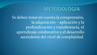Se deben tener en cuenta la comprensión,
la adquisición – aplicación y la
profundización y transferencia, el
aprendizaje colaborativo y el desarrollo
ascendente del nivel de complejidad.
 