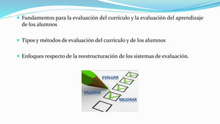  Fundamentos para la evaluación del currículo y la evaluación del aprendizaje
de los alumnos
 Tipos y métodos de evaluación del currículo y de los alumnos
 Enfoques respecto de la reestructuración de los sistemas de evaluación.
 