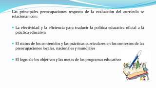 Las principales preocupaciones respecto de la evaluación del currículo se
relacionan con:
 La efectividad y la eficiencia para traducir la política educativa oficial a la
práctica educativa
 El status de los contenidos y las prácticas curriculares en los contextos de las
preocupaciones locales, nacionales y mundiales
 El logro de los objetivos y las metas de los programas educativos.
 